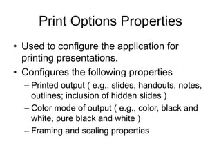 Print Options Properties
• Used to configure the application for
printing presentations.
• Configures the following properties
– Printed output ( e.g., slides, handouts, notes,
outlines; inclusion of hidden slides )
– Color mode of output ( e.g., color, black and
white, pure black and white )
– Framing and scaling properties
 