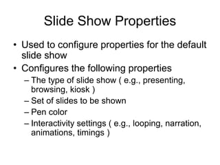 Slide Show Properties
• Used to configure properties for the default
slide show
• Configures the following properties
– The type of slide show ( e.g., presenting,
browsing, kiosk )
– Set of slides to be shown
– Pen color
– Interactivity settings ( e.g., looping, narration,
animations, timings )
 