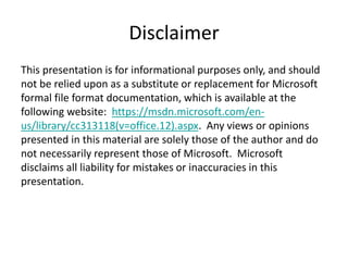 Disclaimer
This presentation is for informational purposes only, and should
not be relied upon as a substitute or replacement for Microsoft
formal file format documentation, which is available at the
following website: https://msdn.microsoft.com/en-
us/library/cc313118(v=office.12).aspx. Any views or opinions
presented in this material are solely those of the author and do
not necessarily represent those of Microsoft. Microsoft
disclaims all liability for mistakes or inaccuracies in this
presentation.
 