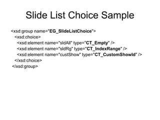 Slide List Choice Sample
<xsd:group name="EG_SlideListChoice">
<xsd:choice>
<xsd:element name="sldAll" type="CT_Empty" />
<xsd:element name="sldRg" type="CT_IndexRange" />
<xsd:element name="custShow" type="CT_CustomShowId" />
</xsd:choice>
</xsd:group>
 