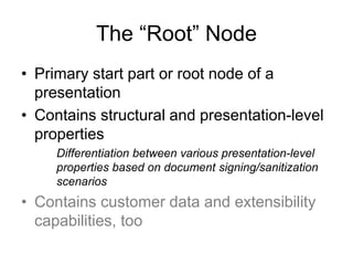 The “Root” Node
• Primary start part or root node of a
presentation
• Contains structural and presentation-level
properties
Differentiation between various presentation-level
properties based on document signing/sanitization
scenarios
• Contains customer data and extensibility
capabilities, too
 