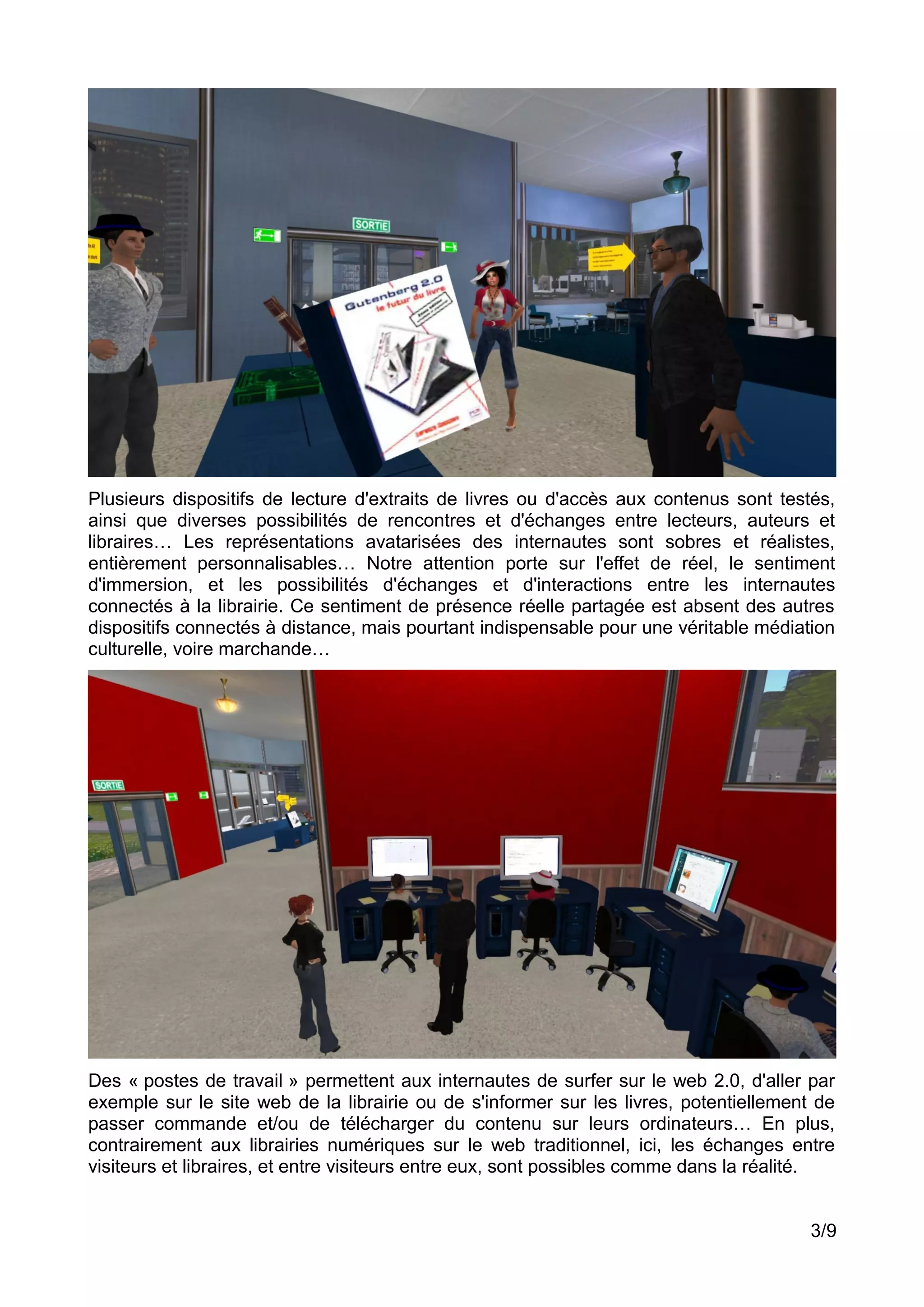 Plusieurs dispositifs de lecture d'extraits de livres ou d'accès aux contenus sont testés,
ainsi que diverses possibilités de rencontres et d'échanges entre lecteurs, auteurs et
libraires… Les représentations avatarisées des internautes sont sobres et réalistes,
entièrement personnalisables… Notre attention porte sur l'effet de réel, le sentiment
d'immersion, et les possibilités d'échanges et d'interactions entre les internautes
connectés à la librairie. Ce sentiment de présence réelle partagée est absent des autres
dispositifs connectés à distance, mais pourtant indispensable pour une véritable médiation
culturelle, voire marchande…
Des « postes de travail » permettent aux internautes de surfer sur le web 2.0, d'aller par
exemple sur le site web de la librairie ou de s'informer sur les livres, potentiellement de
passer commande et/ou de télécharger du contenu sur leurs ordinateurs… En plus,
contrairement aux librairies numériques sur le web traditionnel, ici, les échanges entre
visiteurs et libraires, et entre visiteurs entre eux, sont possibles comme dans la réalité.
3/9
 