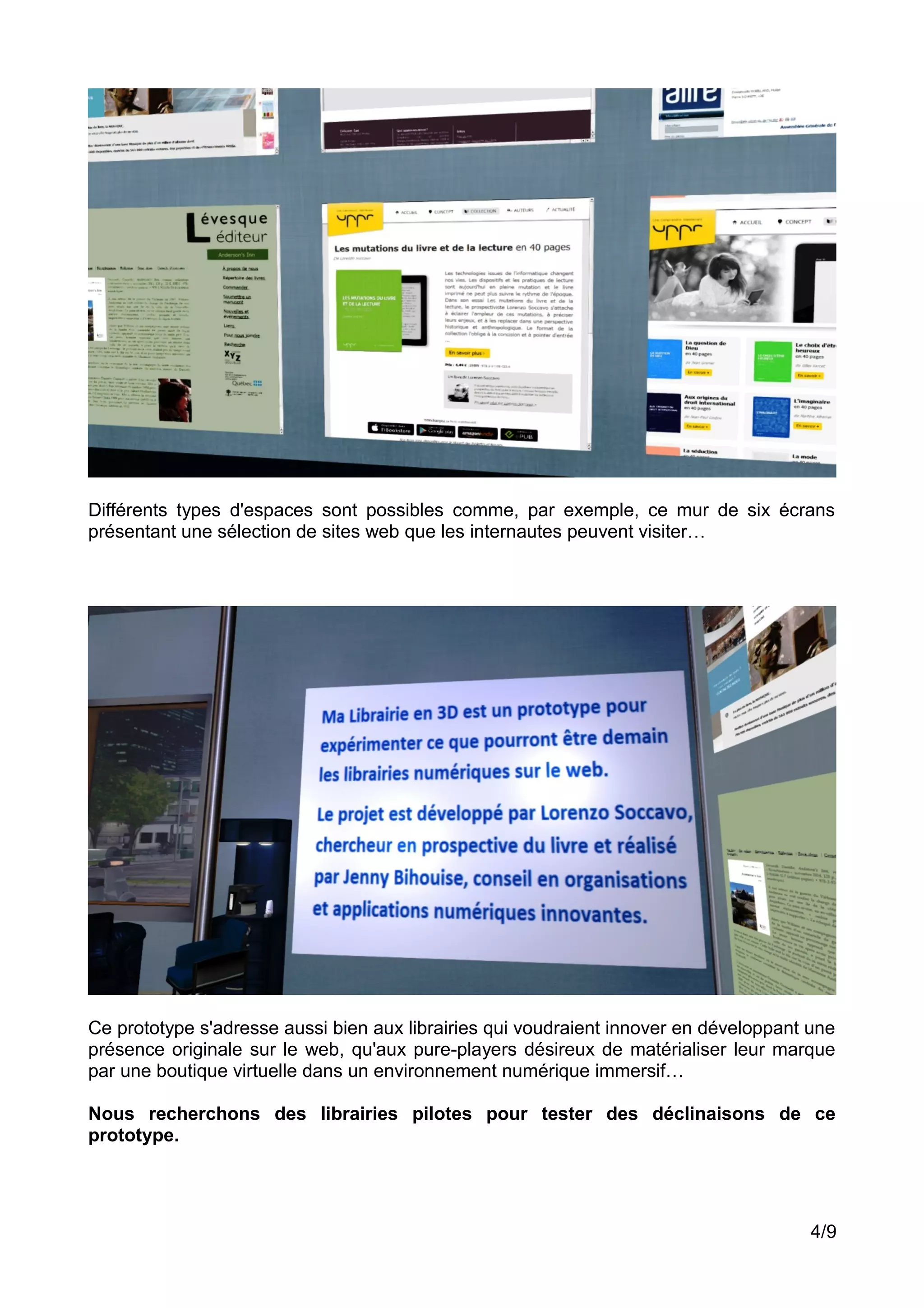 Différents types d'espaces sont possibles comme, par exemple, ce mur de six écrans
présentant une sélection de sites web que les internautes peuvent visiter…
Ce prototype s'adresse aussi bien aux librairies qui voudraient innover en développant une
présence originale sur le web, qu'aux pure-players désireux de matérialiser leur marque
par une boutique virtuelle dans un environnement numérique immersif…
Nous recherchons des librairies pilotes pour tester des déclinaisons de ce
prototype.
4/9
 
