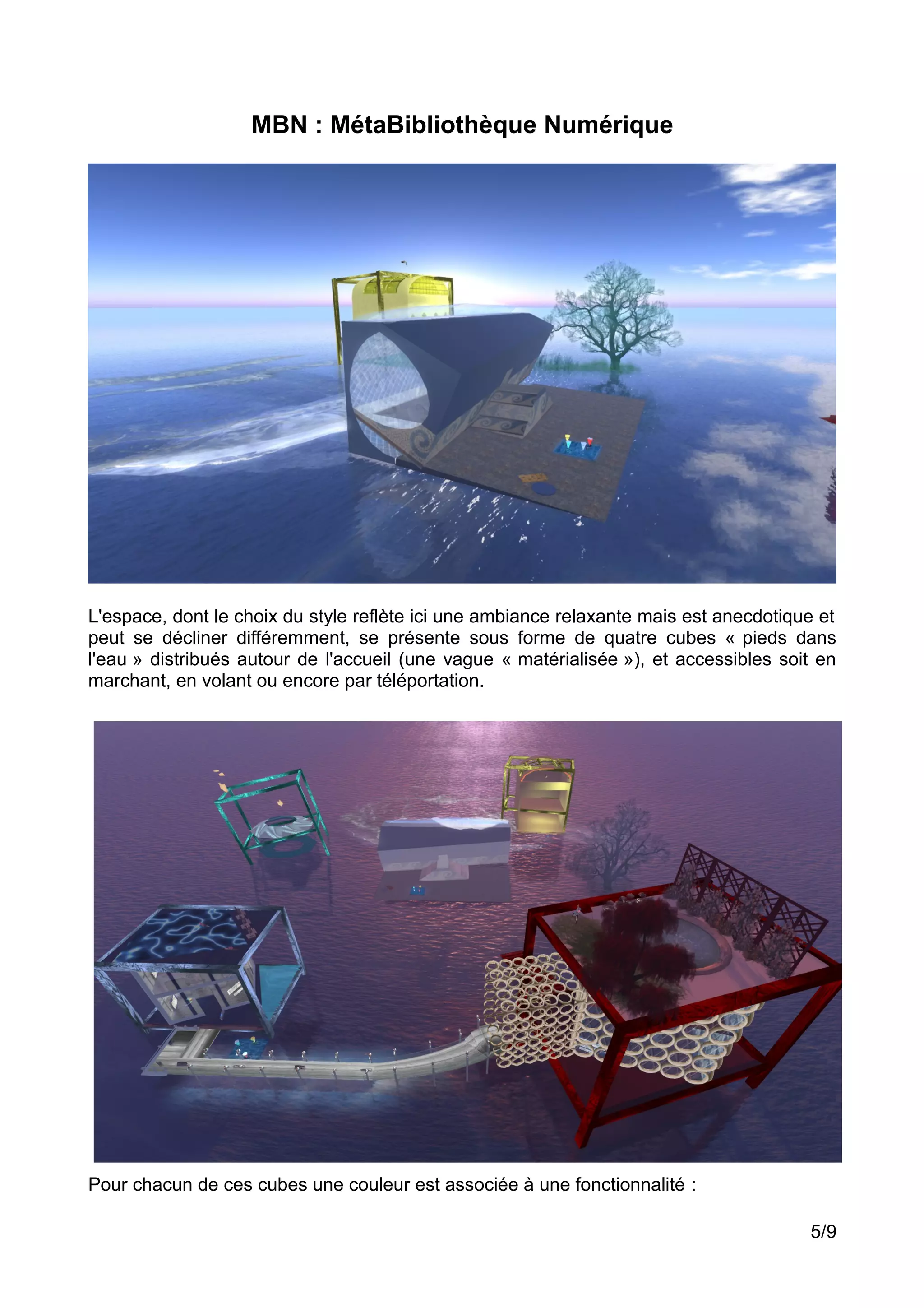 MBN : MétaBibliothèque Numérique
L'espace, dont le choix du style reflète ici une ambiance relaxante mais est anecdotique et
peut se décliner différemment, se présente sous forme de quatre cubes « pieds dans
l'eau » distribués autour de l'accueil (une vague « matérialisée »), et accessibles soit en
marchant, en volant ou encore par téléportation.
Pour chacun de ces cubes une couleur est associée à une fonctionnalité :
5/9
 