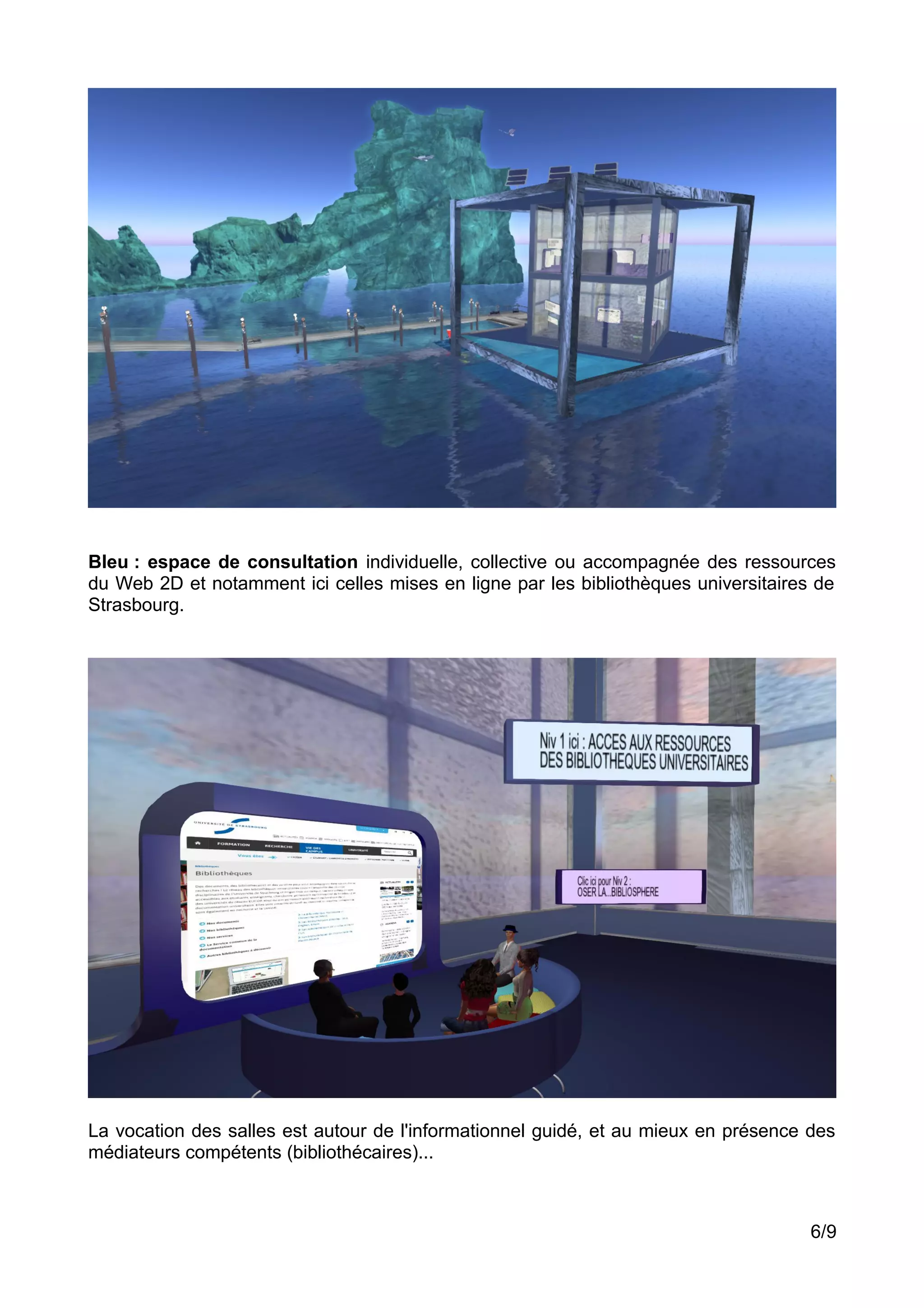 Bleu : espace de consultation individuelle, collective ou accompagnée des ressources
du Web 2D et notamment ici celles mises en ligne par les bibliothèques universitaires de
Strasbourg.
La vocation des salles est autour de l'informationnel guidé, et au mieux en présence des
médiateurs compétents (bibliothécaires)...
6/9
 