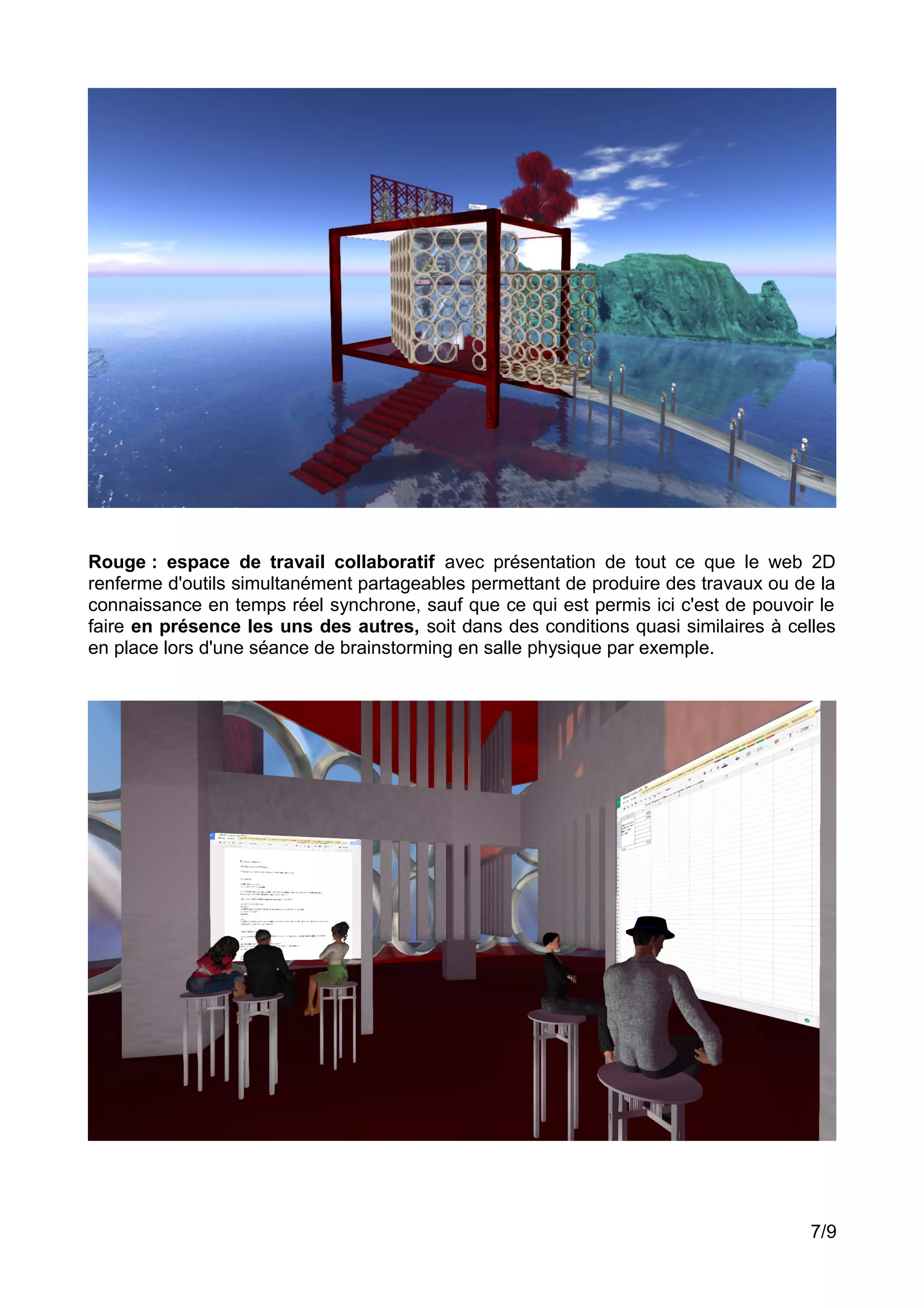 Rouge : espace de travail collaboratif avec présentation de tout ce que le web 2D
renferme d'outils simultanément partageables permettant de produire des travaux ou de la
connaissance en temps réel synchrone, sauf que ce qui est permis ici c'est de pouvoir le
faire en présence les uns des autres, soit dans des conditions quasi similaires à celles
en place lors d'une séance de brainstorming en salle physique par exemple.
7/9
 