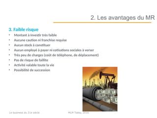 3. Faible risque
• Montant à investir très faible
• Aucune caution ni franchise requise
• Aucun stock à constituer
• Aucun employé à payer ni cotisations sociales à verser
• Très peu de charges (coût de téléphone, de déplacement)
• Pas de risque de faillite
• Activité valable toute la vie
• Possibilité de succession
2. Les avantages du MR
MLM Today, 2016Le business du 21e siècle
 