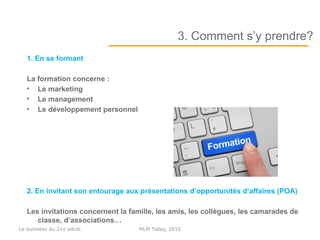1. En se formant
La formation concerne :
• Le marketing
• Le management
• Le développement personnel
2. En invitant son entourage aux présentations d’opportunités d’affaires (POA)
Les invitations concernent la famille, les amis, les collègues, les camarades de
classe, d’associations…
3. Comment s’y prendre?
MLM Today, 2016Le business du 21e siècle
 