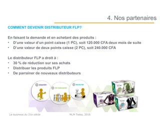 COMMENT DEVENIR DISTRIBUTEUR FLP?
En faisant la demande et en achetant des produits :
• D’une valeur d’un point caisse (1 PC), soit 120.000 CFA deux mois de suite
• D’une valeur de deux points caisse (2 PC), soit 240.000 CFA
Le distributeur FLP a droit à :
• 30 % de réduction sur ses achats
• Distribuer les produits FLP
• De parrainer de nouveaux distributeurs
4. Nos partenaires
MLM Today, 2016Le business du 21e siècle
 