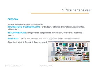 OPESCOM
Société tunisienne MLM de distribution de :
•INFORMATIQUE & COMMUNICATION : Ordinateurs, tablettes, Smartphones, imprimantes,
téléphones…
•ELECTROMENAGER : réfrigérateurs, congélateurs, climatiseurs, cuisinières, machines à
laver…
•HIGH TECH : TV LED, mini-chaînes, jeux vidéos, appareils photo, caméras numérique…
Siège local situé à Cocody St Jean, en face de la pâtisserie abidjanaise.
4. Nos partenaires
MLM Today, 2016Le business du 21e siècle
 