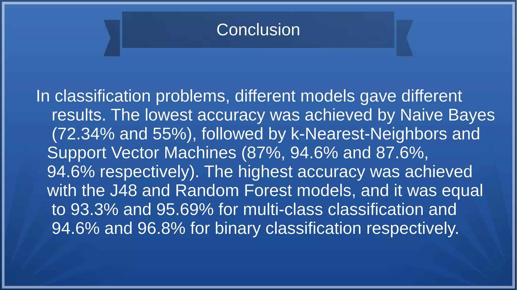 Conclusion
In classification problems, different models gave different
results. The lowest accuracy was achieved by Naive Bayes
(72.34% and 55%), followed by k-Nearest-Neighbors and
Support Vector Machines (87%, 94.6% and 87.6%,
94.6% respectively). The highest accuracy was achieved
with the J48 and Random Forest models, and it was equal
to 93.3% and 95.69% for multi-class classification and
94.6% and 96.8% for binary classification respectively.
 
