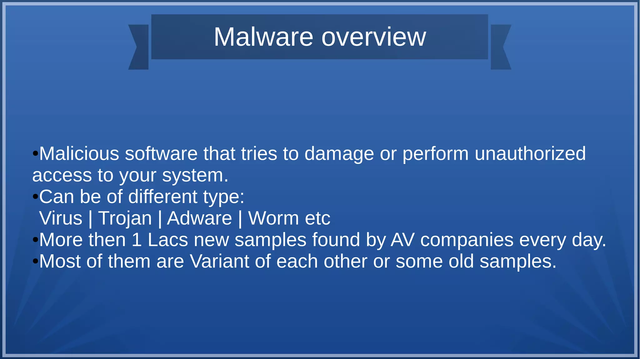 Malware overview
●Malicious software that tries to damage or perform unauthorized
access to your system.
●Can be of different type:
Virus | Trojan | Adware | Worm etc
●More then 1 Lacs new samples found by AV companies every day.
●Most of them are Variant of each other or some old samples.
 