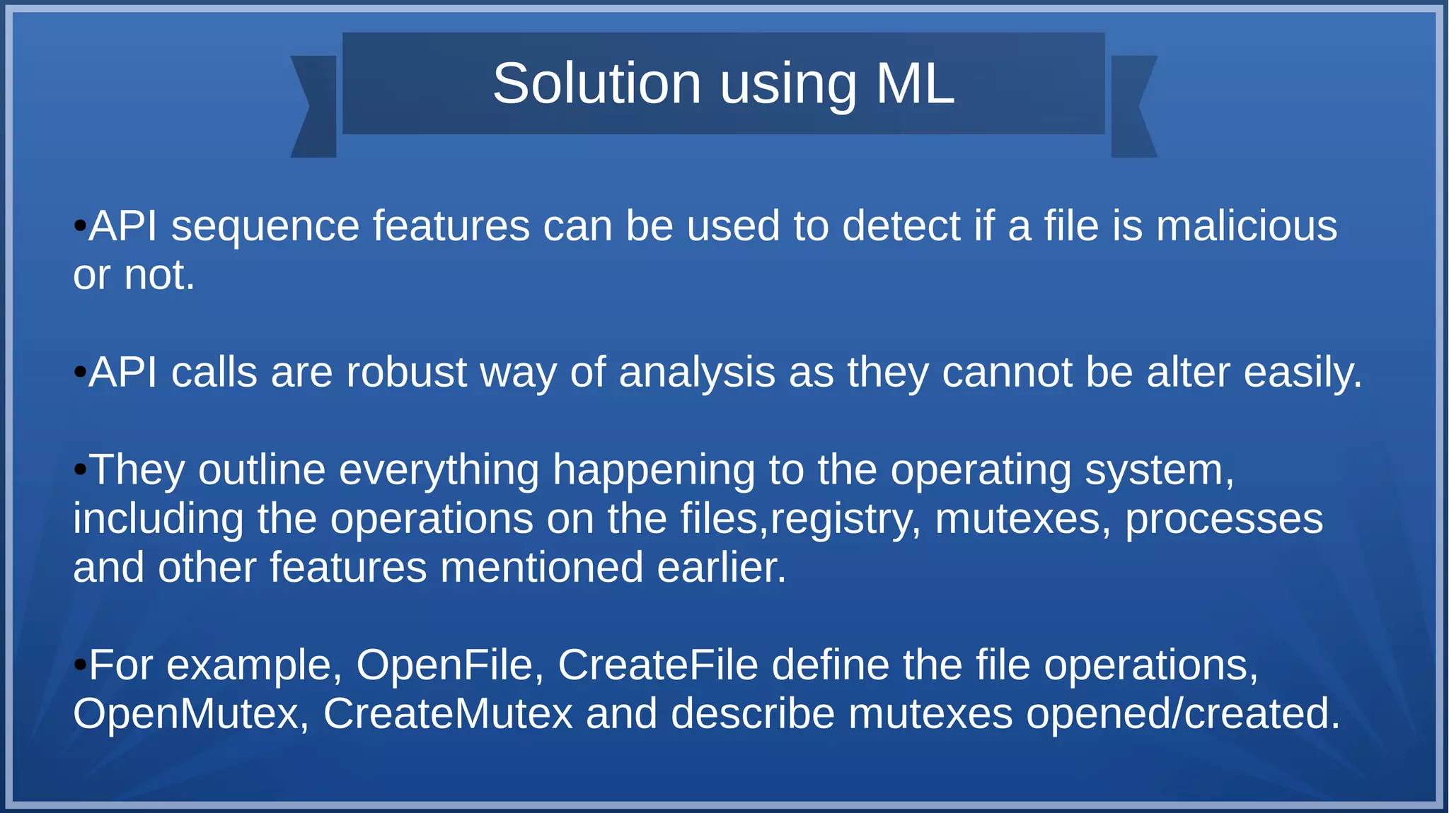 Solution using ML
●API sequence features can be used to detect if a file is malicious
or not.
●API calls are robust way of analysis as they cannot be alter easily.
●They outline everything happening to the operating system,
including the operations on the files,registry, mutexes, processes
and other features mentioned earlier.
●For example, OpenFile, CreateFile define the file operations,
OpenMutex, CreateMutex and describe mutexes opened/created.
 
