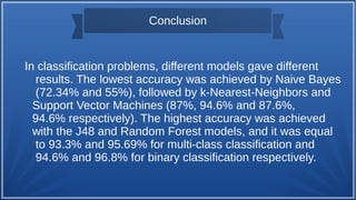Conclusion
In classification problems, different models gave different
results. The lowest accuracy was achieved by Naive Bayes
(72.34% and 55%), followed by k-Nearest-Neighbors and
Support Vector Machines (87%, 94.6% and 87.6%,
94.6% respectively). The highest accuracy was achieved
with the J48 and Random Forest models, and it was equal
to 93.3% and 95.69% for multi-class classification and
94.6% and 96.8% for binary classification respectively.
 