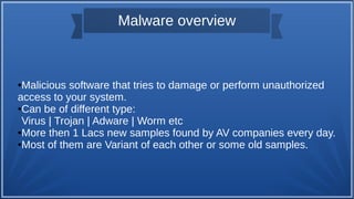 Malware overview
●Malicious software that tries to damage or perform unauthorized
access to your system.
●Can be of different type:
Virus | Trojan | Adware | Worm etc
●More then 1 Lacs new samples found by AV companies every day.
●Most of them are Variant of each other or some old samples.
 
