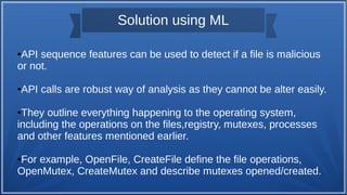 Solution using ML
●API sequence features can be used to detect if a file is malicious
or not.
●API calls are robust way of analysis as they cannot be alter easily.
●They outline everything happening to the operating system,
including the operations on the files,registry, mutexes, processes
and other features mentioned earlier.
●For example, OpenFile, CreateFile define the file operations,
OpenMutex, CreateMutex and describe mutexes opened/created.
 