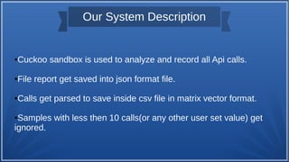 Our System Description
●Cuckoo sandbox is used to analyze and record all Api calls.
●File report get saved into json format file.
●Calls get parsed to save inside csv file in matrix vector format.
●Samples with less then 10 calls(or any other user set value) get
ignored.
 
