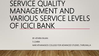 SERVICE QUALITY
MANAGEMENT AND
VARIOUS SERVICE LEVELS
OF ICICI BANK
BY-ATHIRA RAJAN
S-2,MBA
MAR ATHANASIOS COLLEGE FOR ADVANCED STUDIES ,THIRUVALLA
 