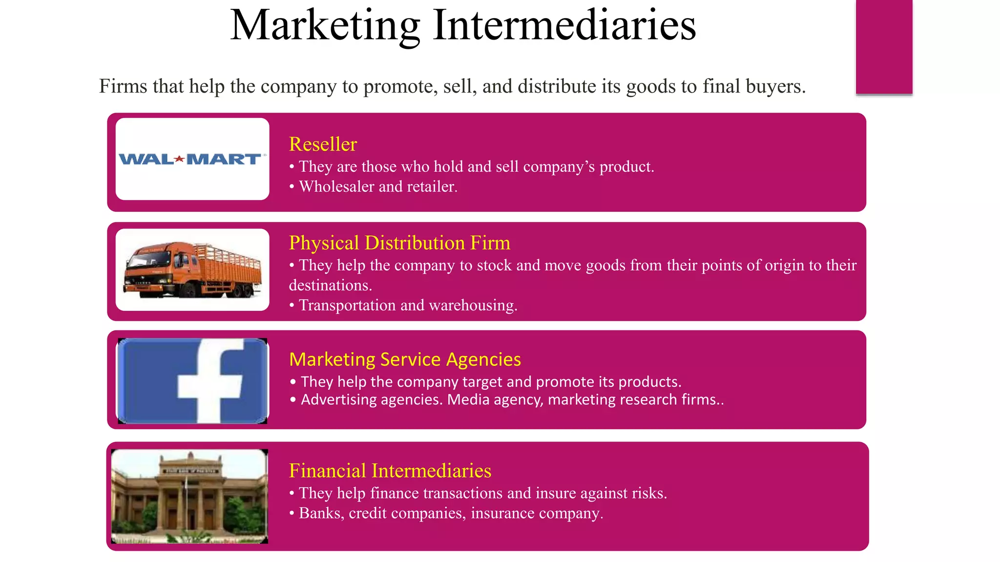 Marketing Intermediaries
Firms that help the company to promote, sell, and distribute its goods to final buyers.
Reseller
• They are those who hold and sell company’s product.
• Wholesaler and retailer.
Physical Distribution Firm
• They help the company to stock and move goods from their points of origin to their
destinations.
• Transportation and warehousing.
Marketing Service Agencies
• They help the company target and promote its products.
• Advertising agencies. Media agency, marketing research firms..
Financial Intermediaries
• They help finance transactions and insure against risks.
• Banks, credit companies, insurance company.
 
