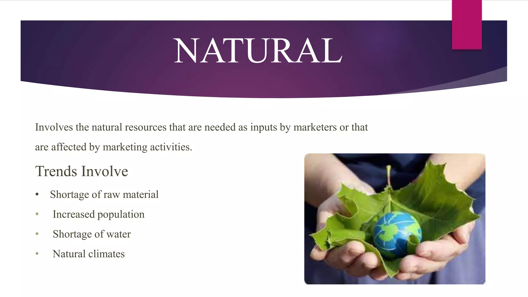 NATURAL
Involves the natural resources that are needed as inputs by marketers or that
are affected by marketing activities.
Trends Involve
• Shortage of raw material
• Increased population
• Shortage of water
• Natural climates
 