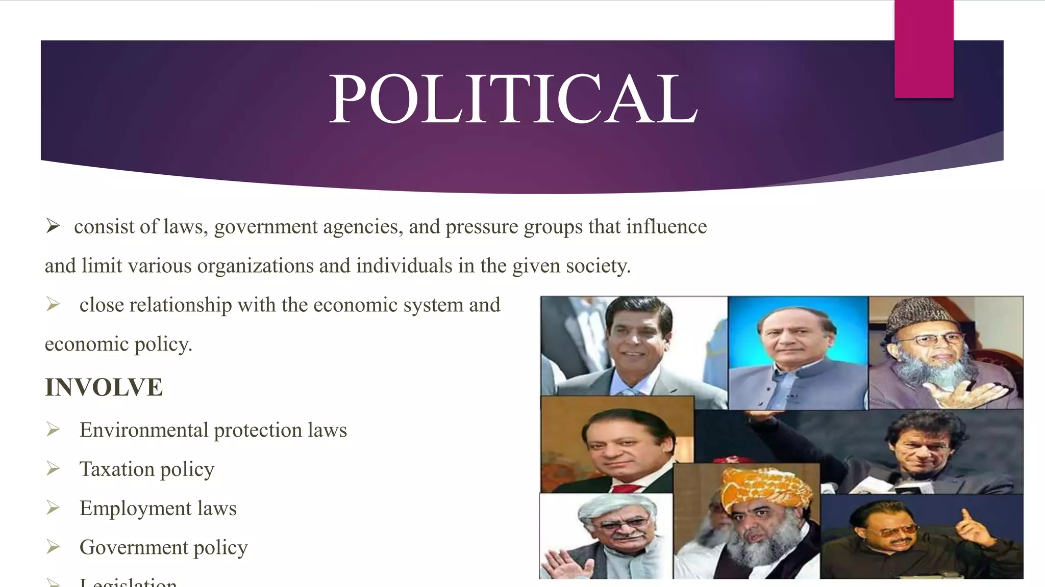 POLITICAL
 consist of laws, government agencies, and pressure groups that influence
and limit various organizations and individuals in the given society.
 close relationship with the economic system and
economic policy.
INVOLVE
 Environmental protection laws
 Taxation policy
 Employment laws
 Government policy
 