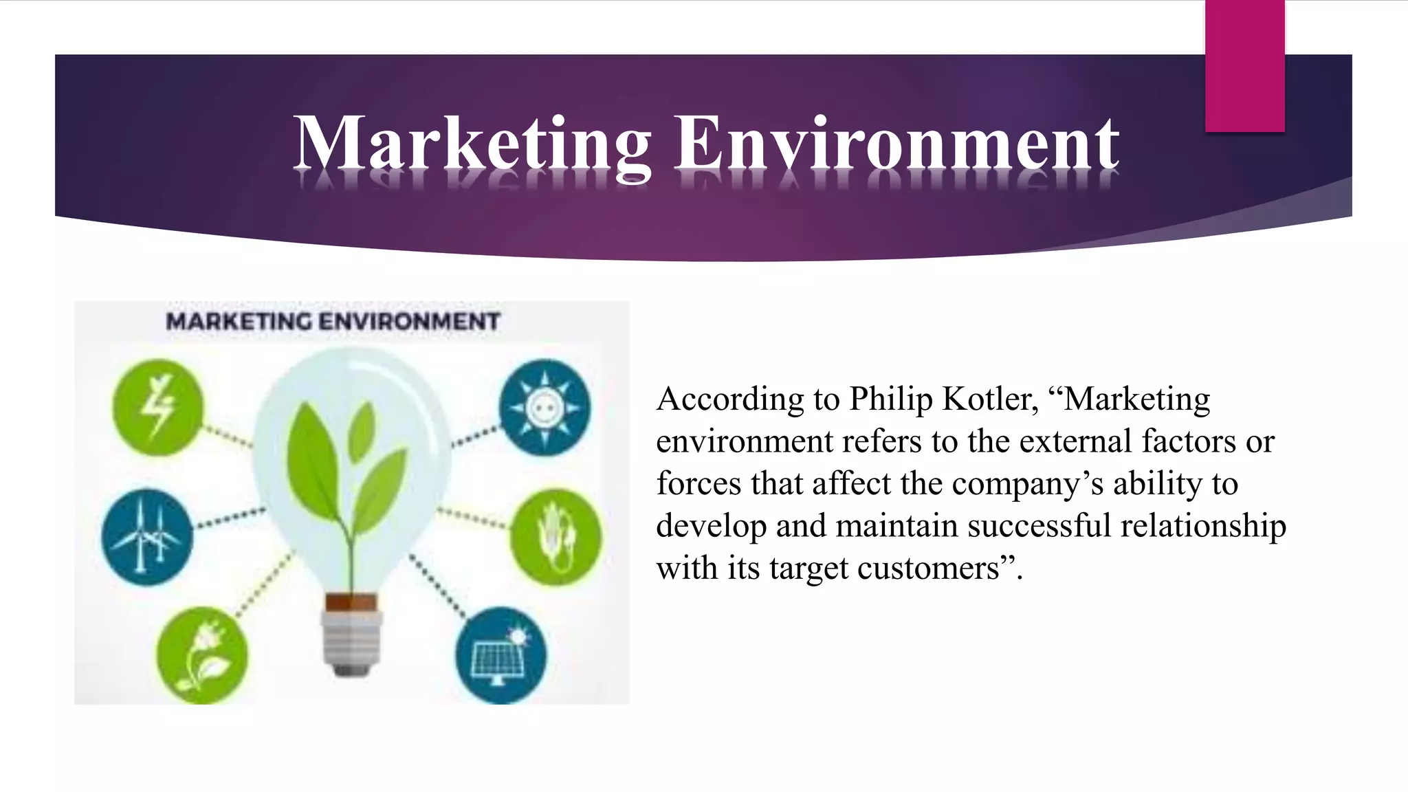Marketing Environment
According to Philip Kotler, “Marketing
environment refers to the external factors or
forces that affect the company’s ability to
develop and maintain successful relationship
with its target customers”.
 