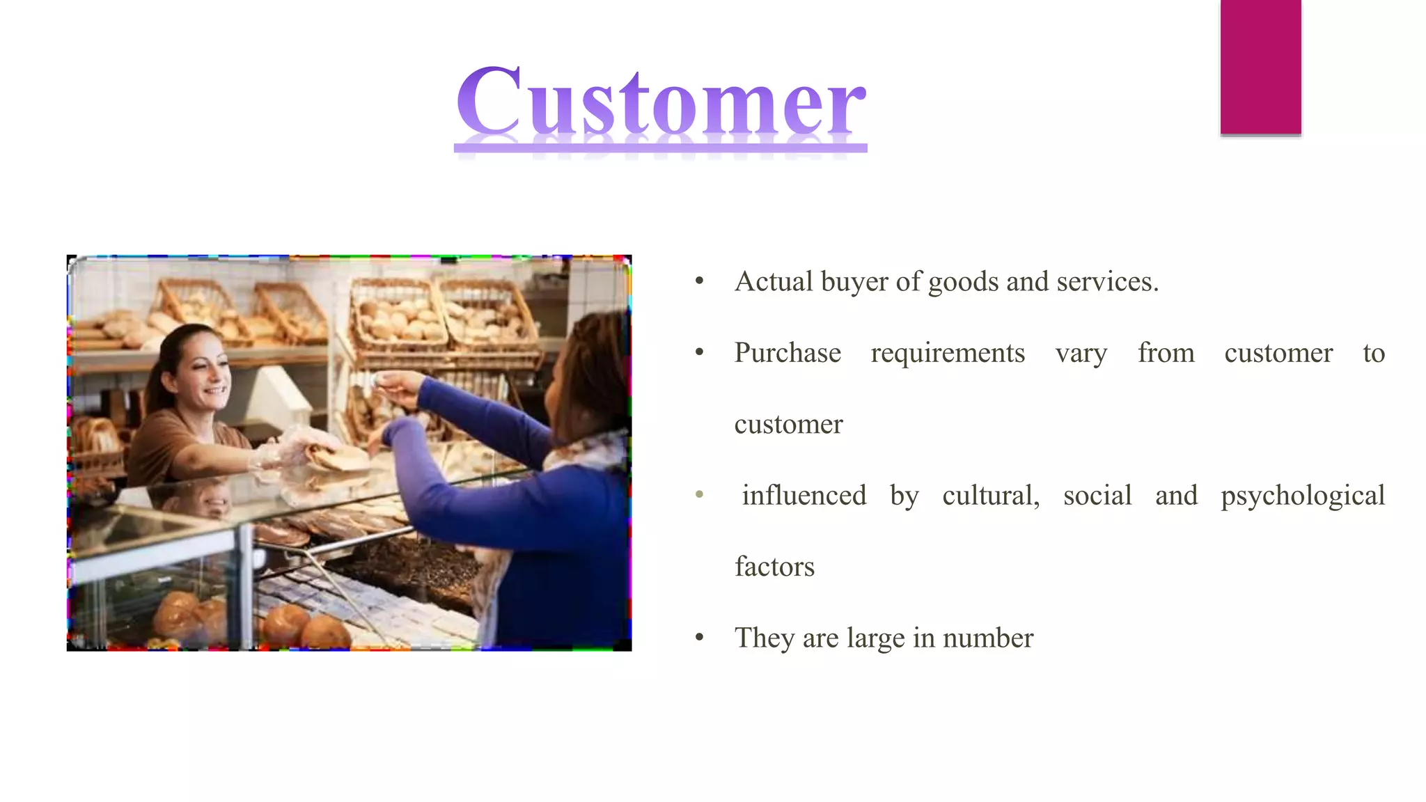 • Actual buyer of goods and services.
• Purchase requirements vary from customer to
customer
• influenced by cultural, social and psychological
factors
• They are large in number
 