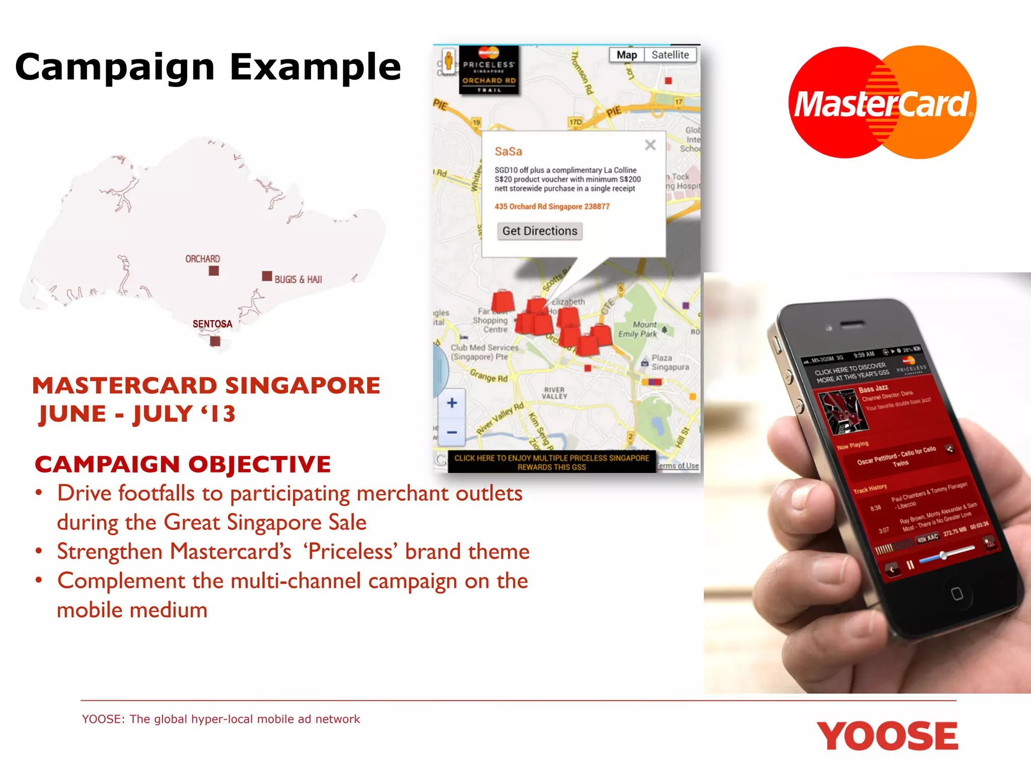 Campaign Example

SENTOSA

MASTERCARD SINGAPORE	

JUNE - JULY ‘13	

CAMPAIGN OBJECTIVE	

•  Drive footfalls to participating merchant outlets
during the Great Singapore Sale	

•  Strengthen Mastercard’s ‘Priceless’ brand theme	

•  Complement the multi-channel campaign on the
mobile medium	

	


YOOSE: The global hyper-local mobile ad network

 