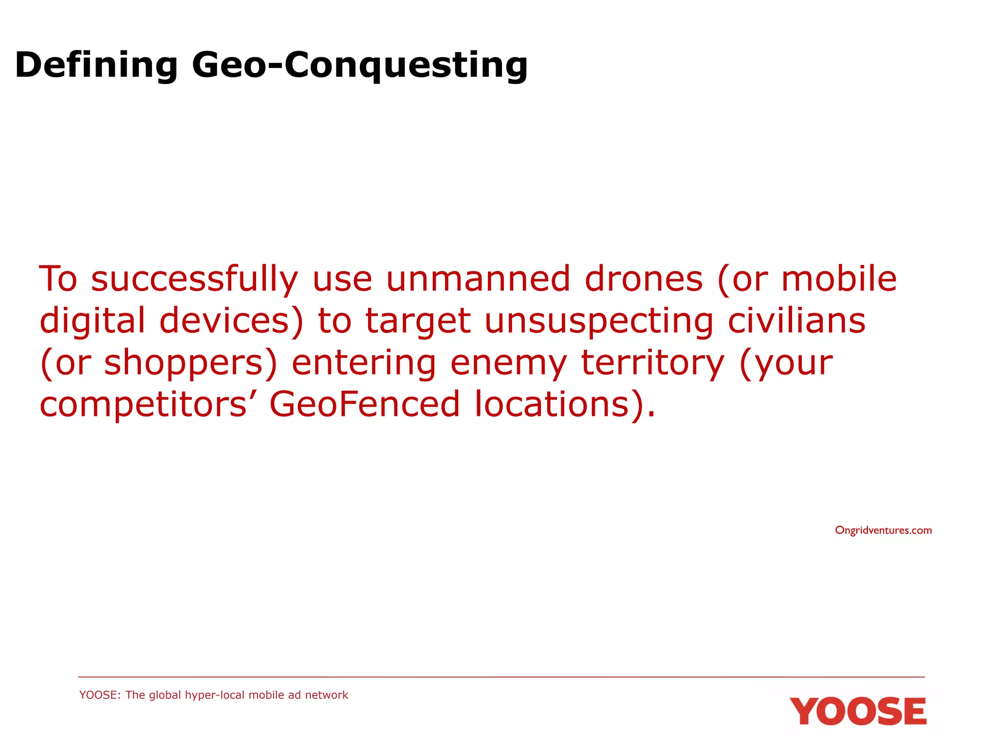 Defining Geo-Conquesting

To successfully use unmanned drones (or mobile
digital devices) to target unsuspecting civilians
(or shoppers) entering enemy territory (your
competitors’ GeoFenced locations).

Ongridventures.com	


YOOSE: The global hyper-local mobile ad network

 
