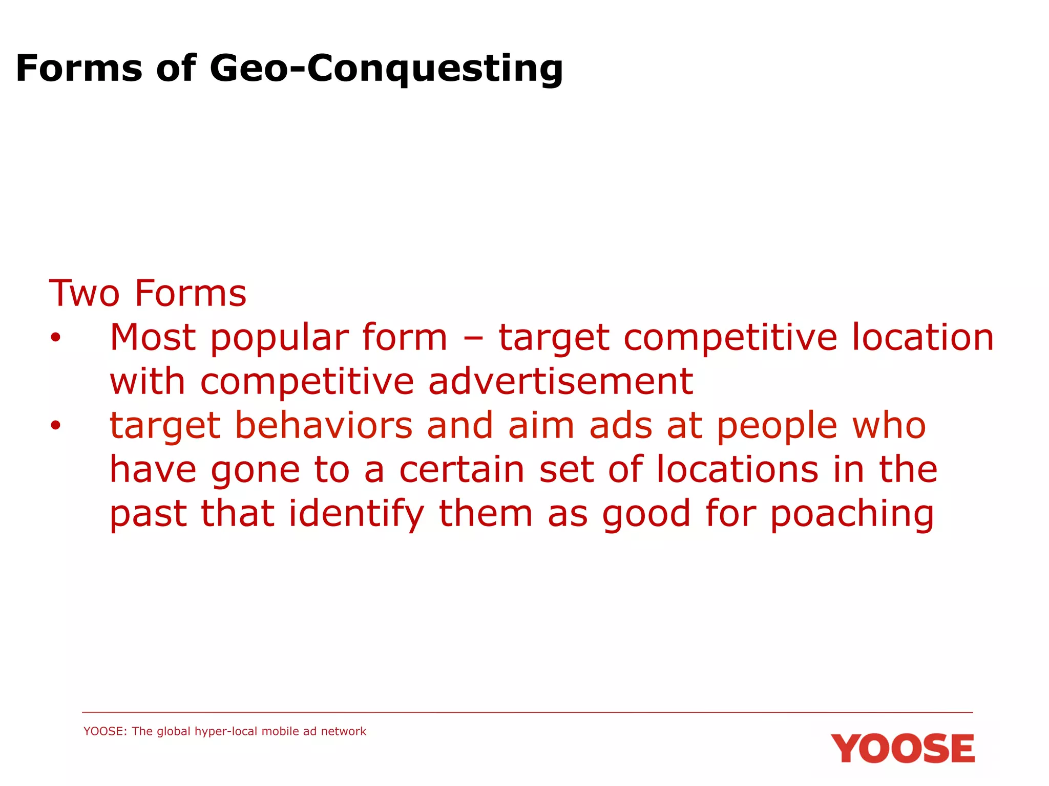 Forms of Geo-Conquesting

Two Forms
•  Most popular form – target competitive location
with competitive advertisement
•  target behaviors and aim ads at people who
have gone to a certain set of locations in the
past that identify them as good for poaching

YOOSE: The global hyper-local mobile ad network

 