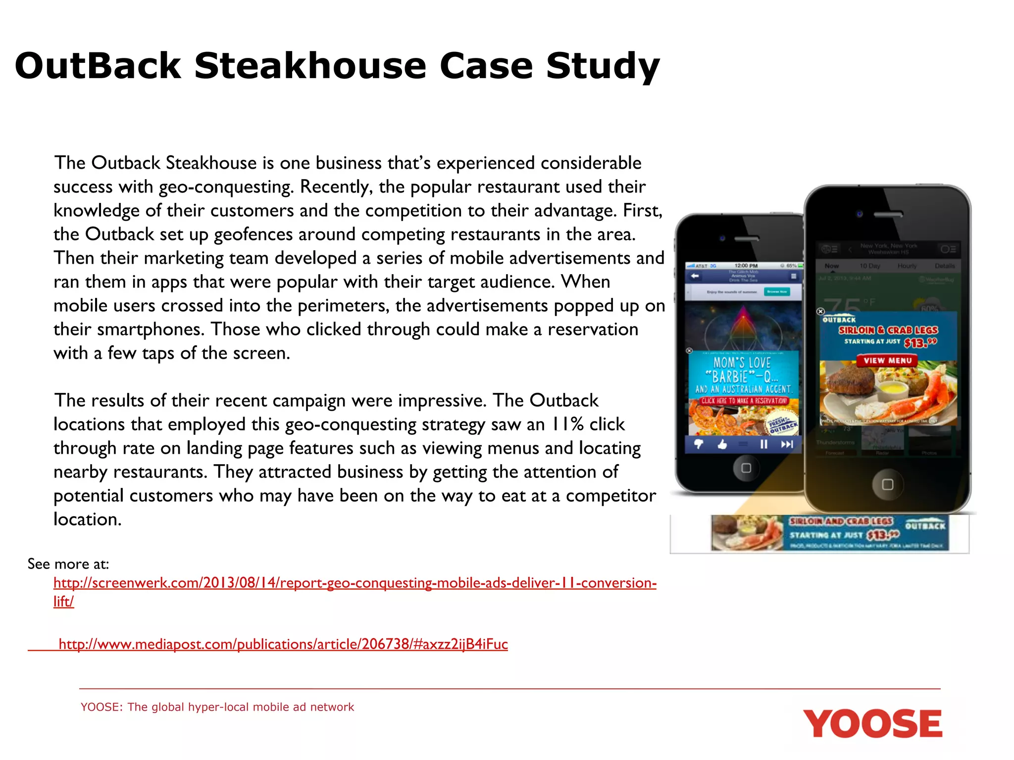 OutBack Steakhouse Case Study
	

The Outback Steakhouse is one business that’s experienced considerable
success with geo-conquesting. Recently, the popular restaurant used their
knowledge of their customers and the competition to their advantage. First,
the Outback set up geofences around competing restaurants in the area.
Then their marketing team developed a series of mobile advertisements and
ran them in apps that were popular with their target audience. When
mobile users crossed into the perimeters, the advertisements popped up on
their smartphones. Those who clicked through could make a reservation
with a few taps of the screen.	

	

The results of their recent campaign were impressive. The Outback
locations that employed this geo-conquesting strategy saw an 11% click
through rate on landing page features such as viewing menus and locating
nearby restaurants. They attracted business by getting the attention of
potential customers who may have been on the way to eat at a competitor
location.	

See more at:
http://screenwerk.com/2013/08/14/report-geo-conquesting-mobile-ads-deliver-11-conversionlift/	

	

 http://www.mediapost.com/publications/article/206738/#axzz2ijB4iFuc	

	

YOOSE: The global hyper-local mobile ad network

	


 