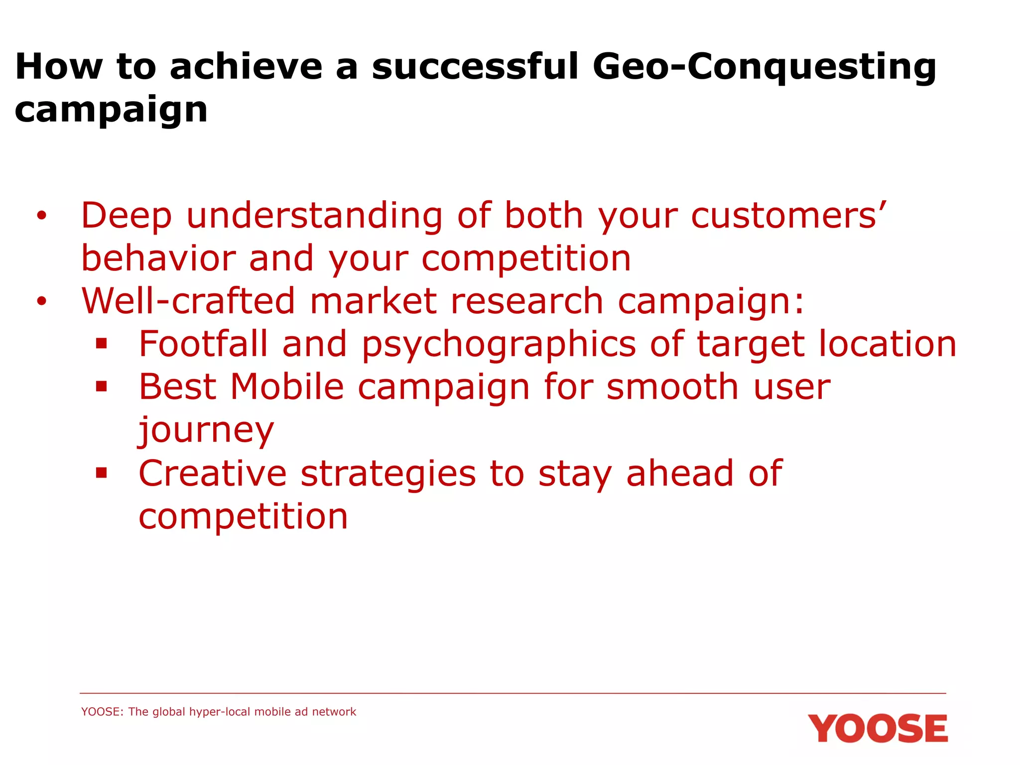 How to achieve a successful Geo-Conquesting
campaign
•  Deep understanding of both your customers’
behavior and your competition
•  Well-crafted market research campaign:
§  Footfall and psychographics of target location
§  Best Mobile campaign for smooth user
journey
§  Creative strategies to stay ahead of
competition

YOOSE: The global hyper-local mobile ad network

 