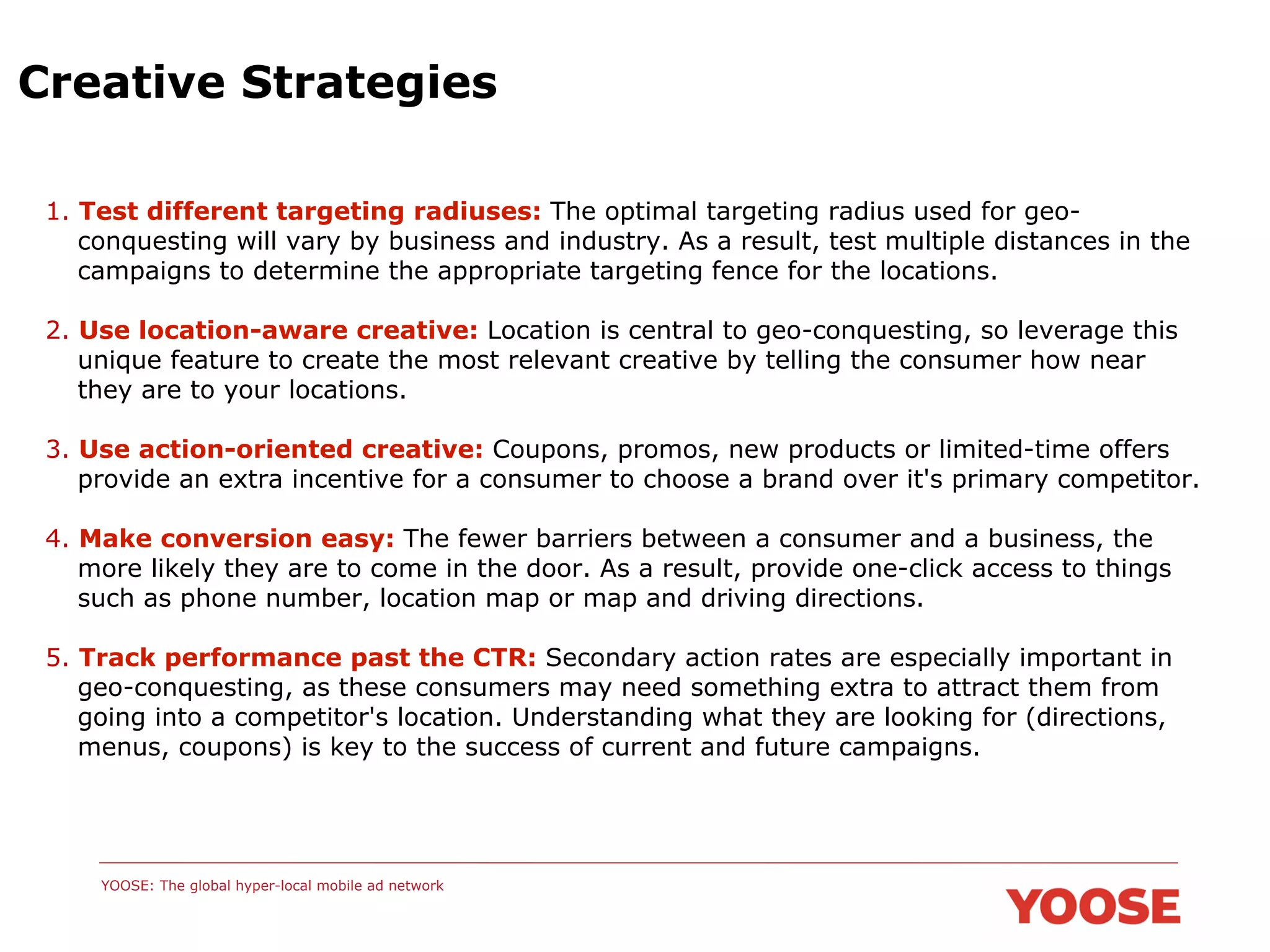 Creative Strategies
1. Test different targeting radiuses: The optimal targeting radius used for geoconquesting will vary by business and industry. As a result, test multiple distances in the
campaigns to determine the appropriate targeting fence for the locations.
2. Use location-aware creative: Location is central to geo-conquesting, so leverage this
unique feature to create the most relevant creative by telling the consumer how near
they are to your locations.
3. Use action-oriented creative: Coupons, promos, new products or limited-time offers
provide an extra incentive for a consumer to choose a brand over it's primary competitor.
4. Make conversion easy: The fewer barriers between a consumer and a business, the
more likely they are to come in the door. As a result, provide one-click access to things
such as phone number, location map or map and driving directions.
5. Track performance past the CTR: Secondary action rates are especially important in
geo-conquesting, as these consumers may need something extra to attract them from
going into a competitor's location. Understanding what they are looking for (directions,
menus, coupons) is key to the success of current and future campaigns.

YOOSE: The global hyper-local mobile ad network

 