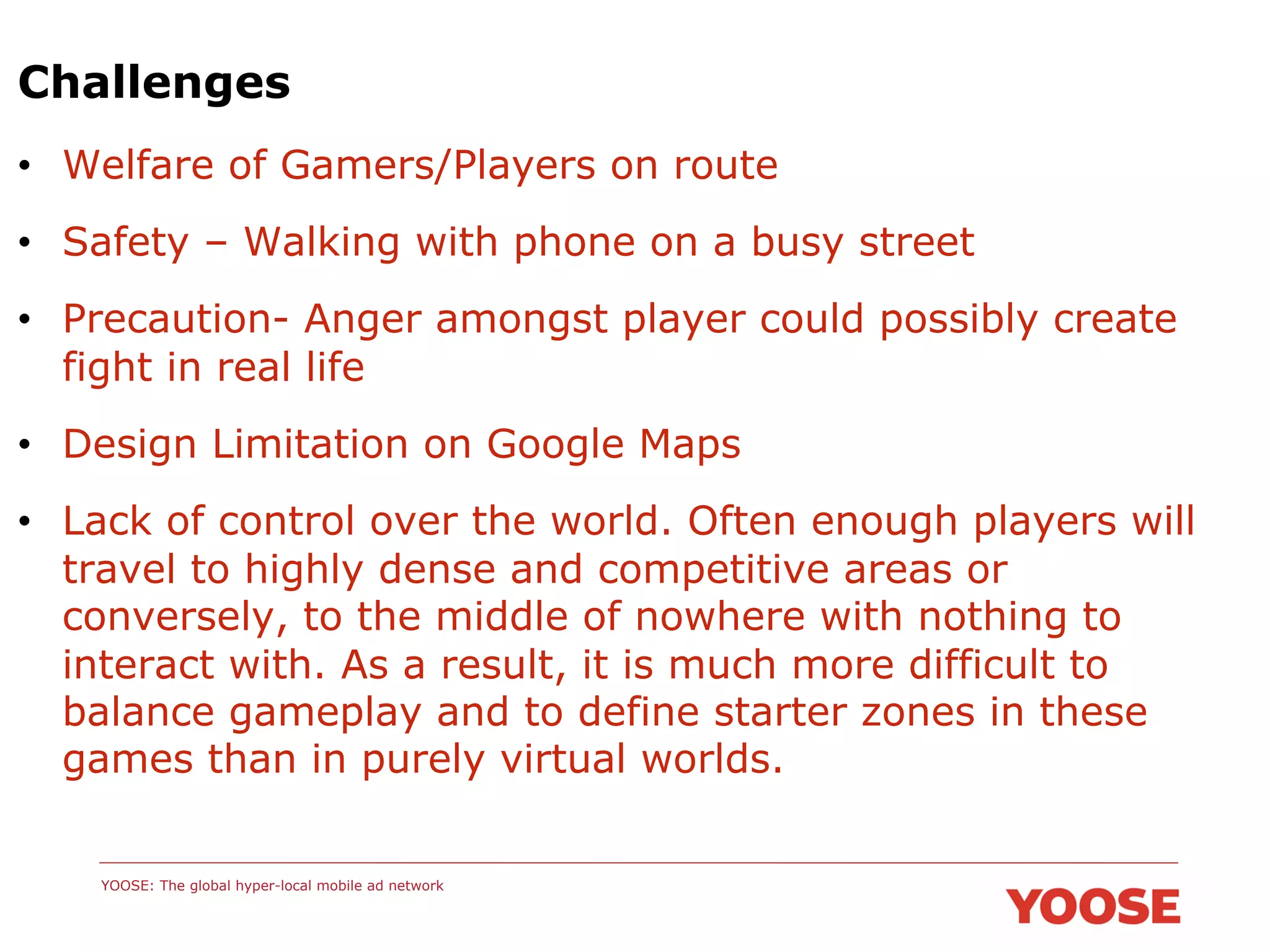Challenges
•  Welfare of Gamers/Players on route
•  Safety – Walking with phone on a busy street
•  Precaution- Anger amongst player could possibly create
fight in real life
•  Design Limitation on Google Maps
•  Lack of control over the world. Often enough players will
travel to highly dense and competitive areas or
conversely, to the middle of nowhere with nothing to
interact with. As a result, it is much more difficult to
balance gameplay and to define starter zones in these
games than in purely virtual worlds.
YOOSE: The global hyper-local mobile ad network

 