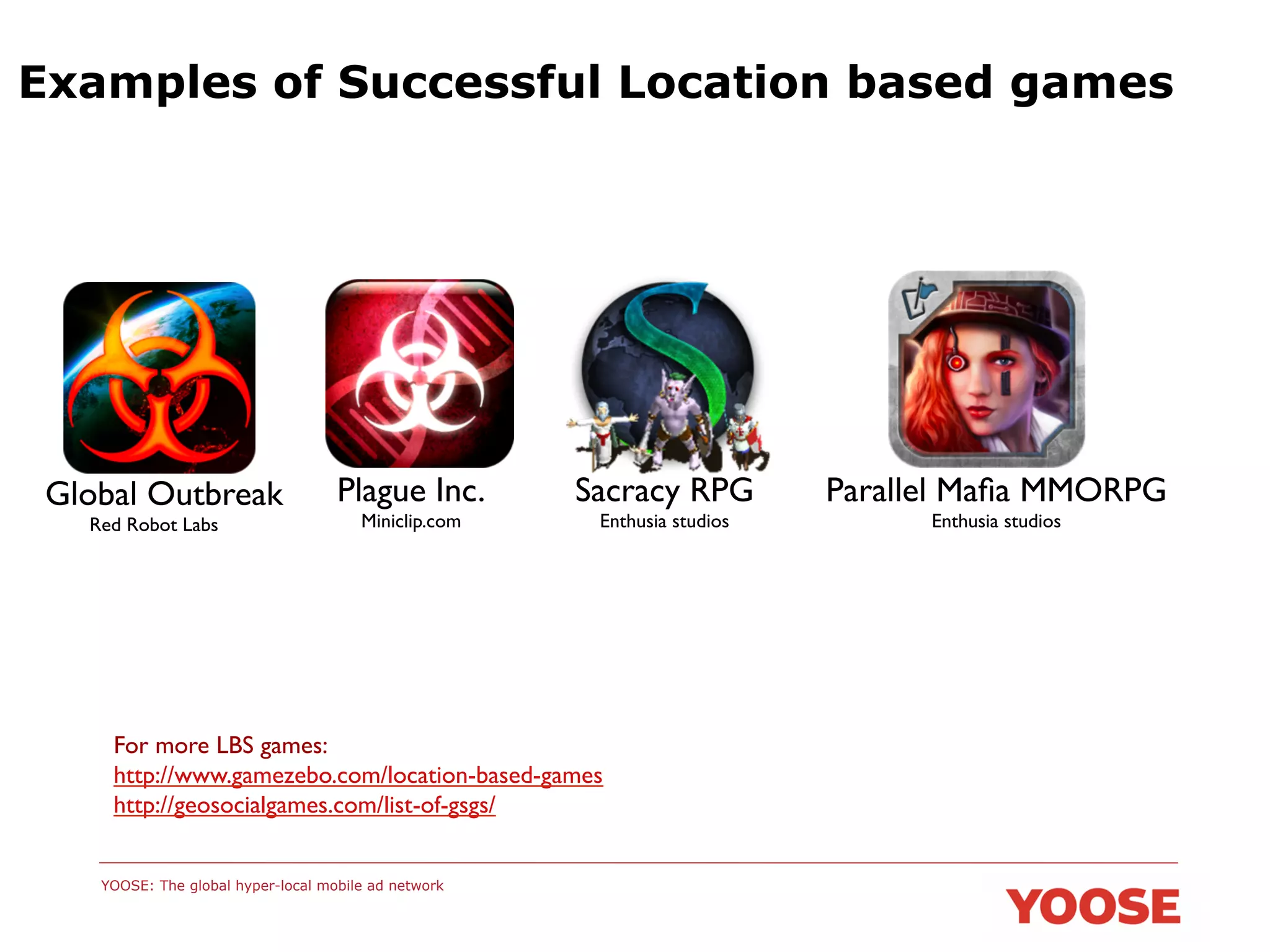 Examples of Successful Location based games

Global Outbreak	

	

Red Robot Labs	


Plague Inc.	

Miniclip.com	


Sacracy RPG	

Enthusia studios	


For more LBS games: 	

http://www.gamezebo.com/location-based-games	

http://geosocialgames.com/list-of-gsgs/	

	

YOOSE: The global hyper-local mobile ad network

Parallel Maﬁa MMORPG	

Enthusia studios	


 