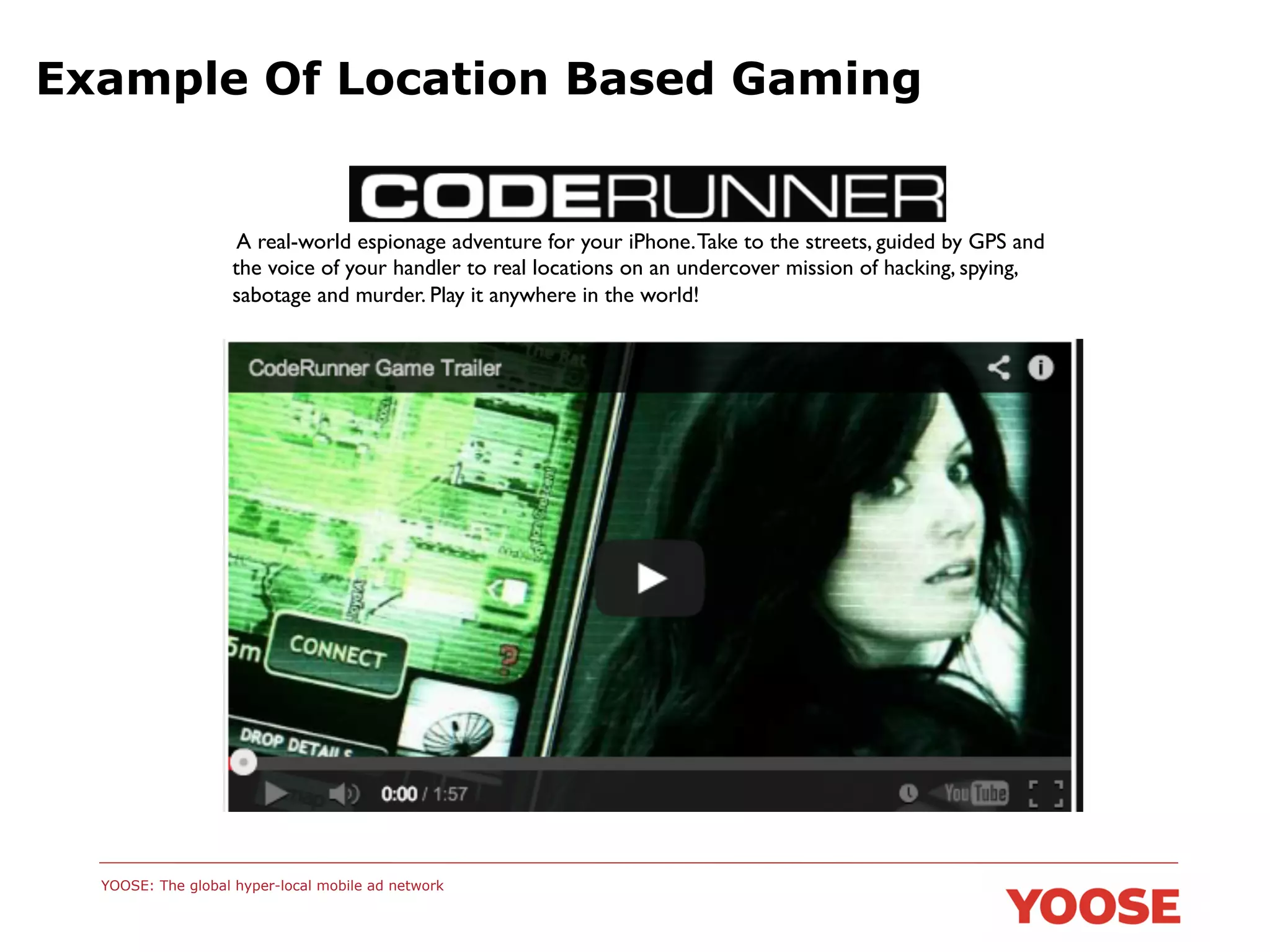 Example Of Location Based Gaming

A real-world espionage adventure for your iPhone. Take to the streets, guided by GPS and
the voice of your handler to real locations on an undercover mission of hacking, spying,
sabotage and murder. Play it anywhere in the world!	


YOOSE: The global hyper-local mobile ad network

 