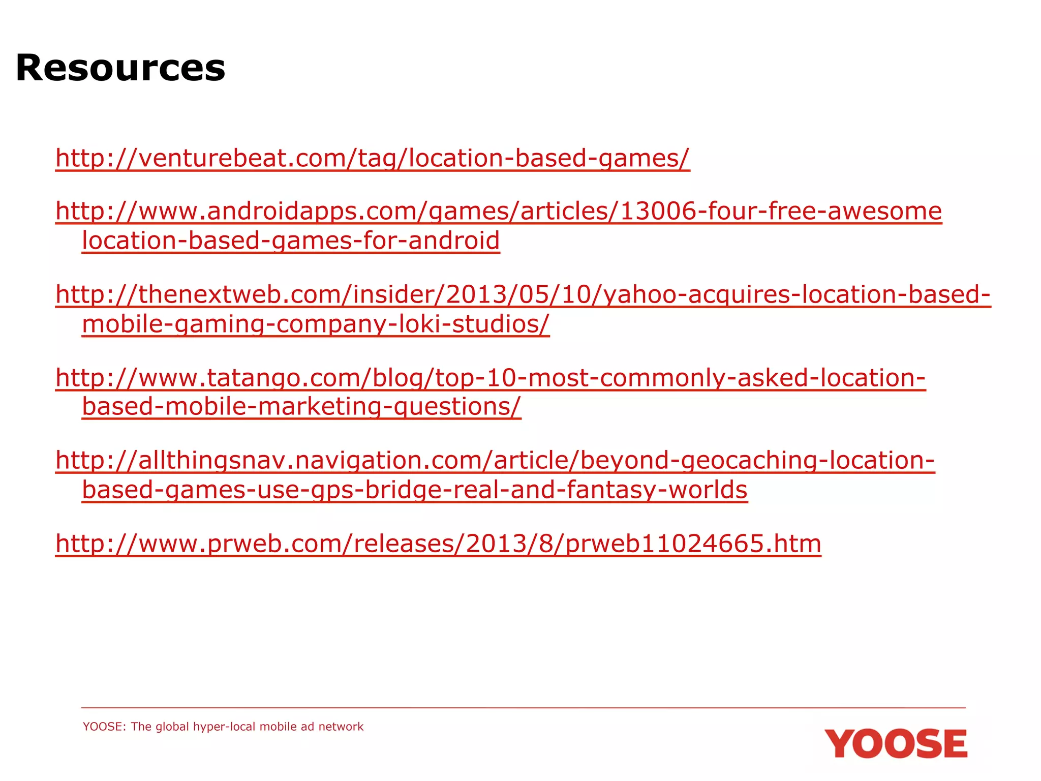 Resources
http://venturebeat.com/tag/location-based-games/
http://www.androidapps.com/games/articles/13006-four-free-awesome
location-based-games-for-android
http://thenextweb.com/insider/2013/05/10/yahoo-acquires-location-basedmobile-gaming-company-loki-studios/
http://www.tatango.com/blog/top-10-most-commonly-asked-locationbased-mobile-marketing-questions/
http://allthingsnav.navigation.com/article/beyond-geocaching-locationbased-games-use-gps-bridge-real-and-fantasy-worlds
http://www.prweb.com/releases/2013/8/prweb11024665.htm

YOOSE: The global hyper-local mobile ad network

 