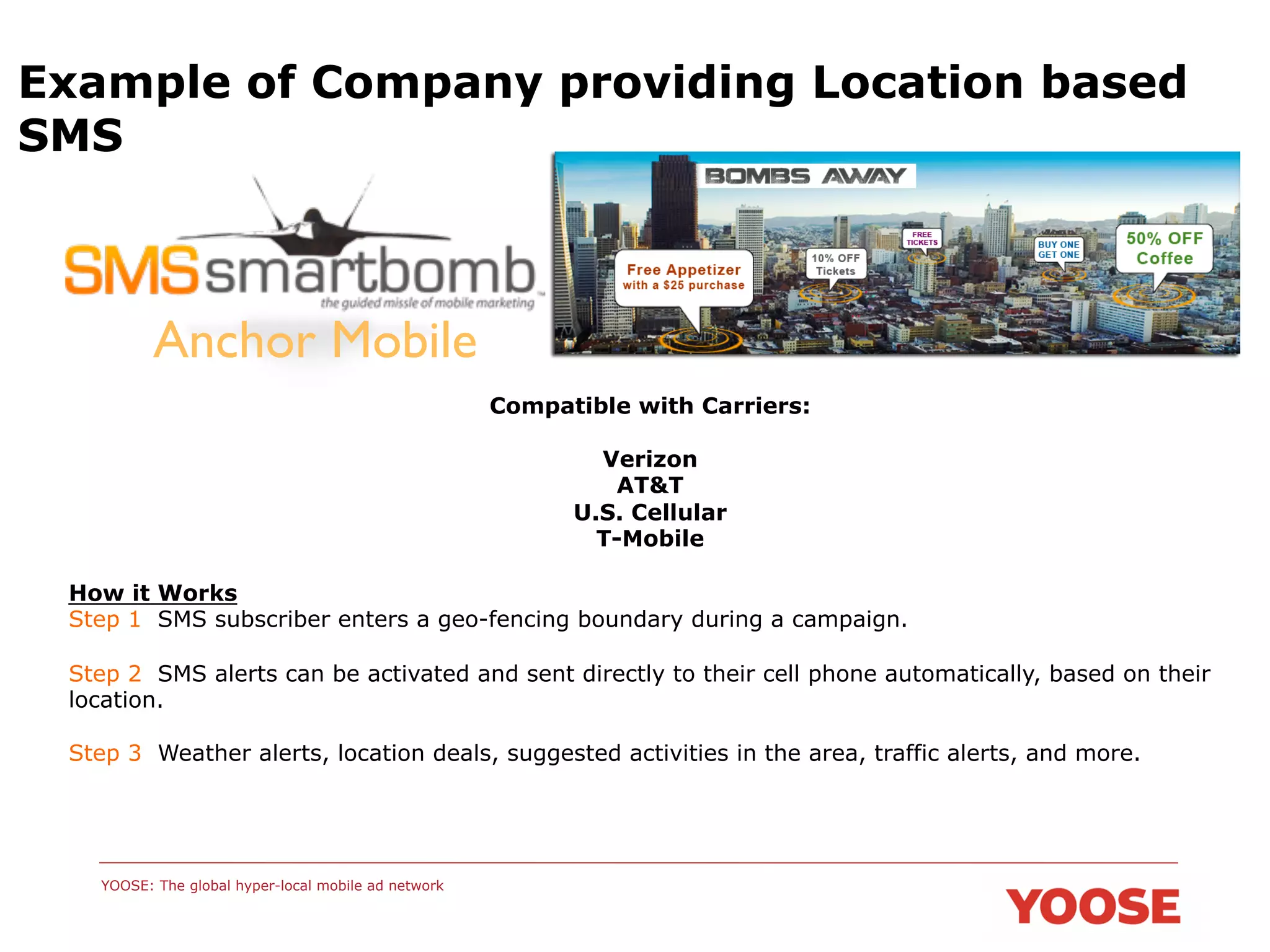 Example of Company providing Location based
SMS

Anchor Mobile	

Compatible with Carriers:
Verizon
AT&T
U.S. Cellular
T-Mobile
How it Works
Step 1 SMS subscriber enters a geo-fencing boundary during a campaign.
Step 2 SMS alerts can be activated and sent directly to their cell phone automatically, based on their
location.
Step 3 Weather alerts, location deals, suggested activities in the area, traffic alerts, and more.

YOOSE: The global hyper-local mobile ad network

 