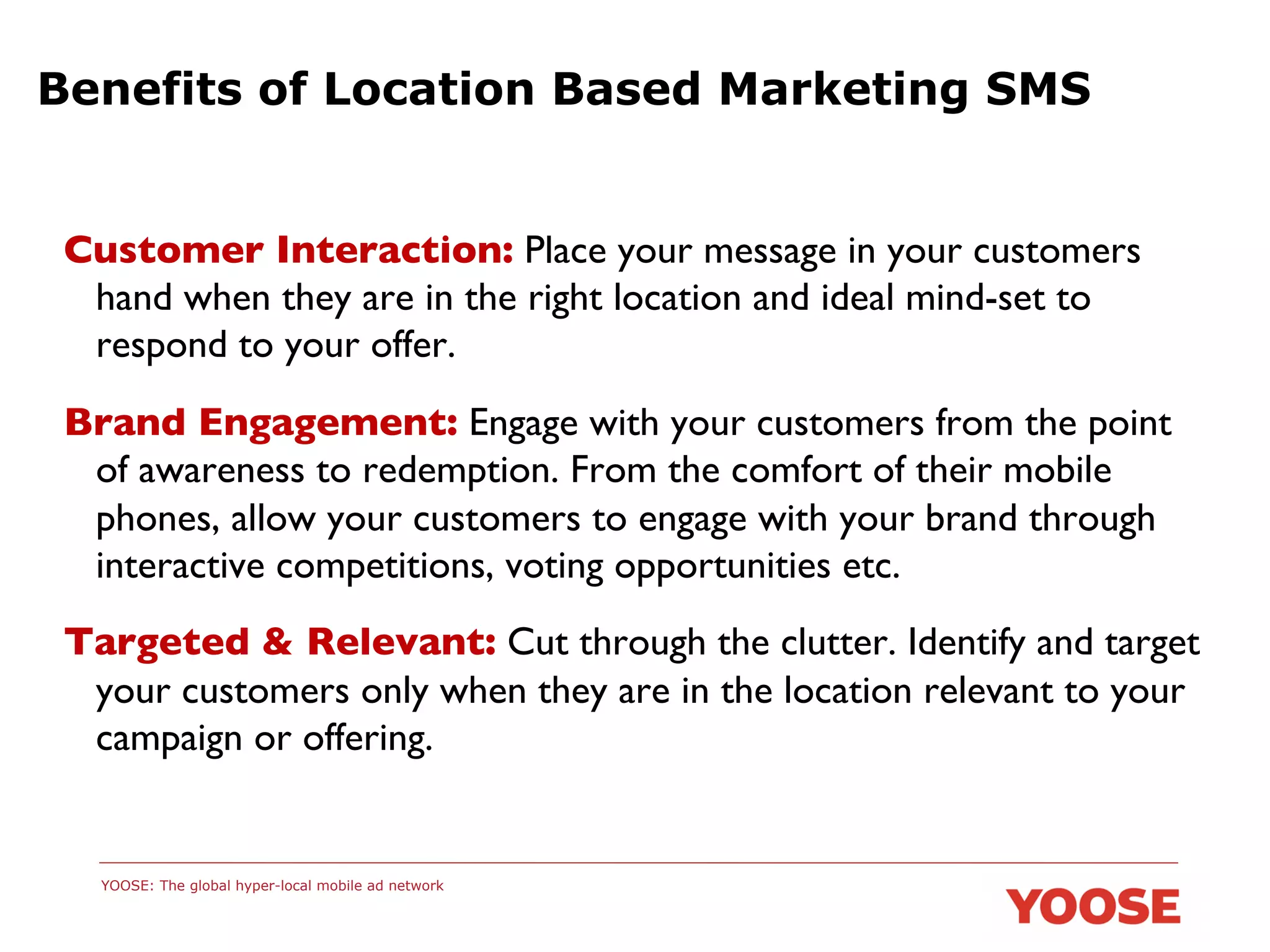 Benefits of Location Based Marketing SMS

Customer Interaction: Place your message in your customers
hand when they are in the right location and ideal mind-set to
respond to your offer.	

Brand Engagement: Engage with your customers from the point
of awareness to redemption. From the comfort of their mobile
phones, allow your customers to engage with your brand through
interactive competitions, voting opportunities etc.	

Targeted & Relevant: Cut through the clutter. Identify and target
your customers only when they are in the location relevant to your
campaign or offering.	


YOOSE: The global hyper-local mobile ad network

 