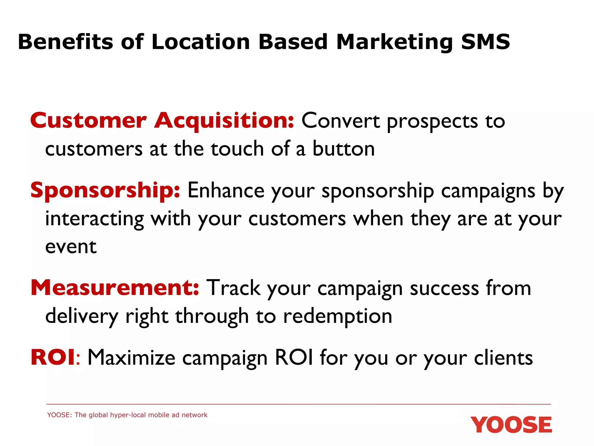 Benefits of Location Based Marketing SMS

Customer Acquisition: Convert prospects to
customers at the touch of a button	

Sponsorship: Enhance your sponsorship campaigns by
interacting with your customers when they are at your
event	

Measurement: Track your campaign success from
delivery right through to redemption	

ROI: Maximize campaign ROI for you or your clients	

 	


YOOSE: The global hyper-local mobile ad network

 