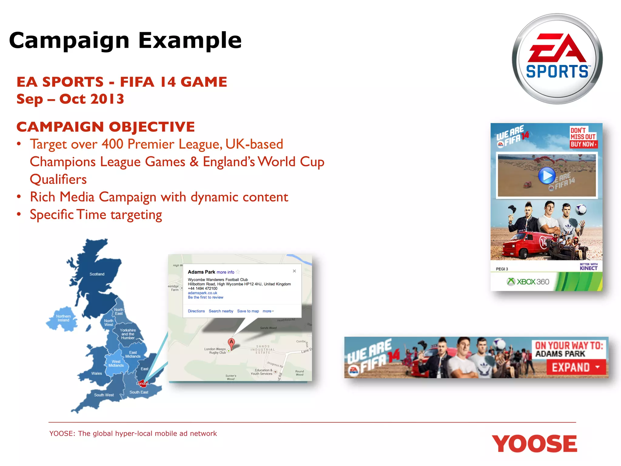 Campaign Example
EA SPORTS - FIFA 14 GAME	

Sep – Oct 2013	

CAMPAIGN OBJECTIVE	

•  Target over 400 Premier League, UK-based
Champions League Games & England’s World Cup
Qualiﬁers	

•  Rich Media Campaign with dynamic content	

•  Speciﬁc Time targeting	


YOOSE: The global hyper-local mobile ad network

 