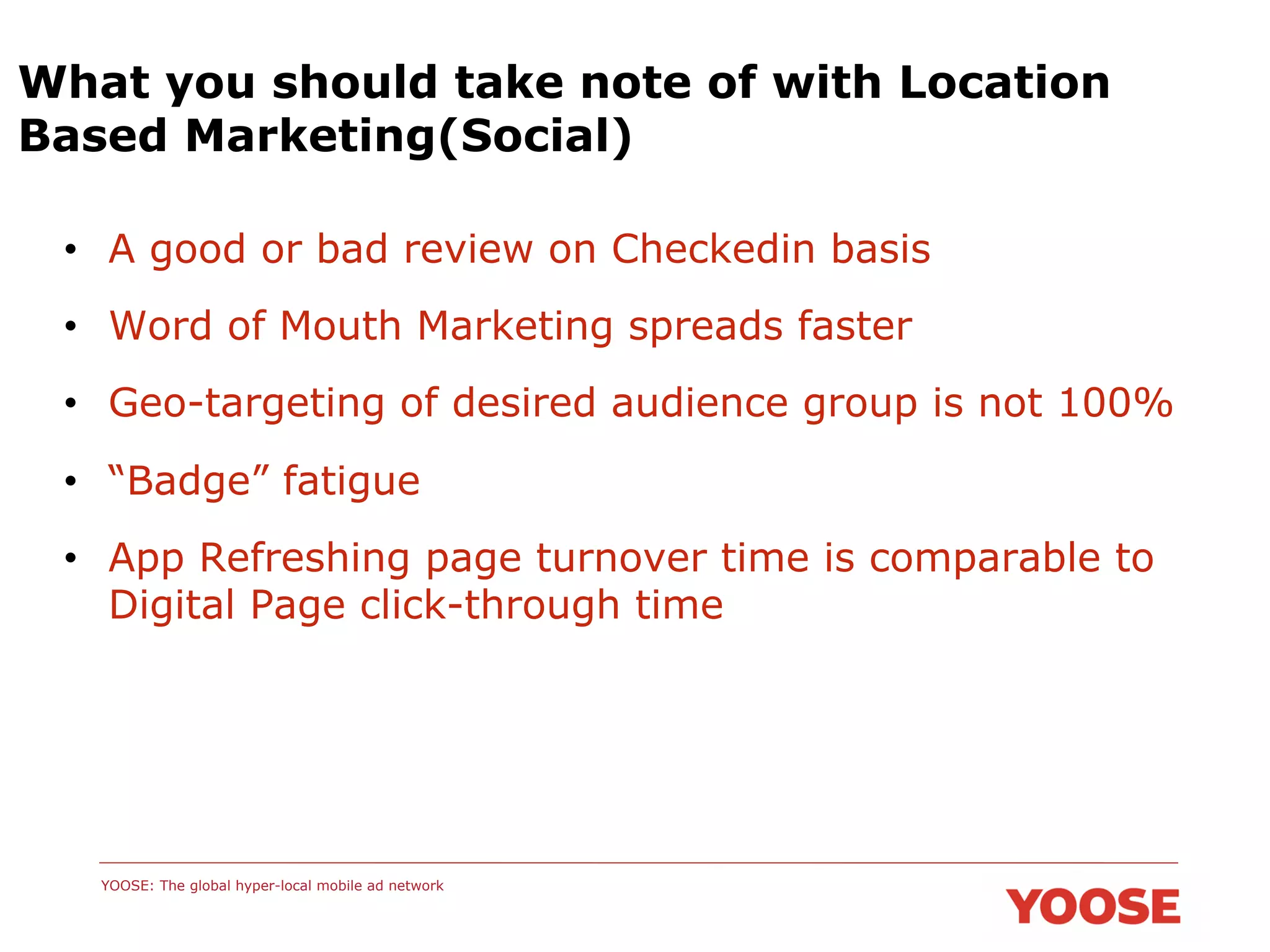 What you should take note of with Location
Based Marketing(Social)
•  A good or bad review on Checkedin basis
•  Word of Mouth Marketing spreads faster
•  Geo-targeting of desired audience group is not 100%
•  “Badge” fatigue
•  App Refreshing page turnover time is comparable to
Digital Page click-through time

YOOSE: The global hyper-local mobile ad network

 