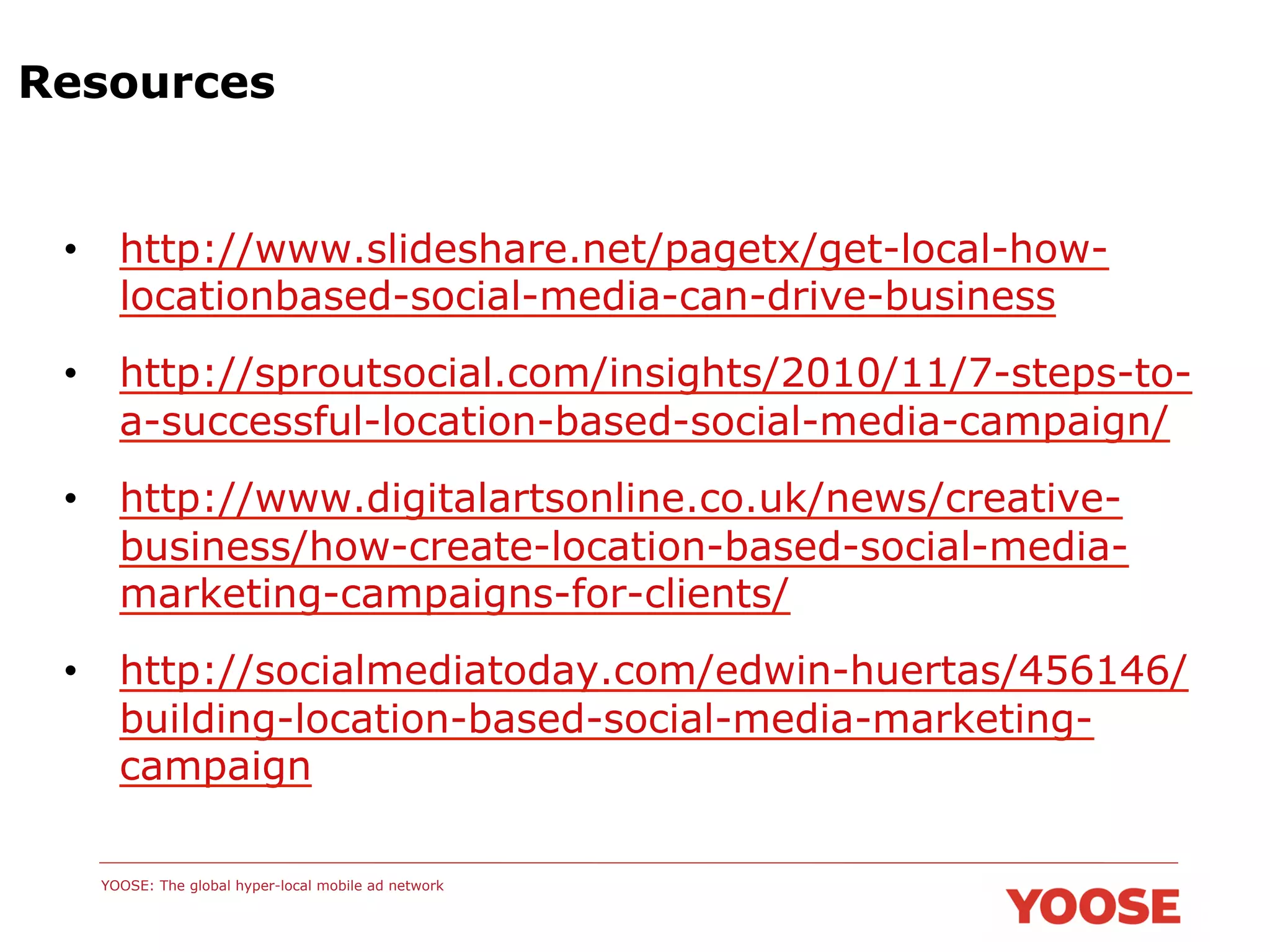 Resources

•  http://www.slideshare.net/pagetx/get-local-howlocationbased-social-media-can-drive-business
•  http://sproutsocial.com/insights/2010/11/7-steps-toa-successful-location-based-social-media-campaign/
•  http://www.digitalartsonline.co.uk/news/creativebusiness/how-create-location-based-social-mediamarketing-campaigns-for-clients/
•  http://socialmediatoday.com/edwin-huertas/456146/
building-location-based-social-media-marketingcampaign
YOOSE: The global hyper-local mobile ad network

 
