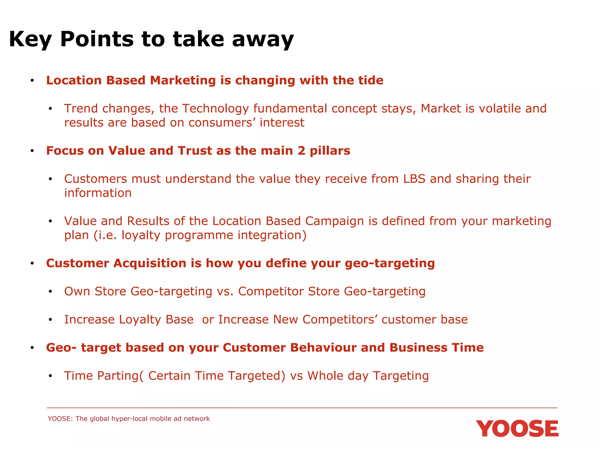 Key Points to take away
•  Location Based Marketing is changing with the tide
•  Trend changes, the Technology fundamental concept stays, Market is volatile and
results are based on consumers’ interest
•  Focus on Value and Trust as the main 2 pillars
•  Customers must understand the value they receive from LBS and sharing their
information
•  Value and Results of the Location Based Campaign is defined from your marketing
plan (i.e. loyalty programme integration)
•  Customer Acquisition is how you define your geo-targeting
•  Own Store Geo-targeting vs. Competitor Store Geo-targeting
•  Increase Loyalty Base or Increase New Competitors’ customer base
•  Geo- target based on your Customer Behaviour and Business Time
•  Time Parting( Certain Time Targeted) vs Whole day Targeting

YOOSE: The global hyper-local mobile ad network

 