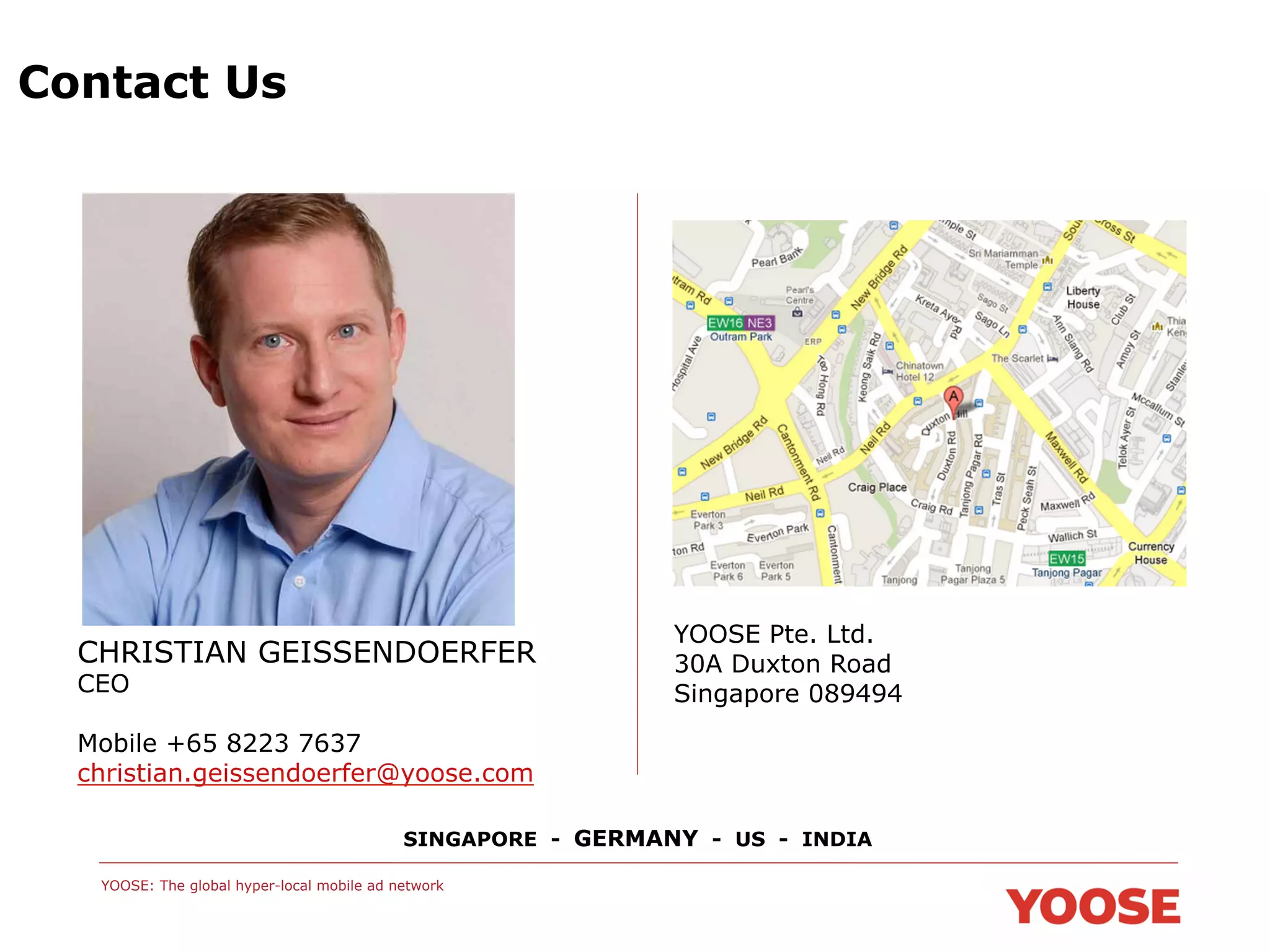 Contact Us

CHRISTIAN GEISSENDOERFER
CEO

YOOSE Pte. Ltd.
30A Duxton Road
Singapore 089494

Mobile +65 8223 7637
christian.geissendoerfer@yoose.com
SINGAPORE - GERMANY - US - INDIA
YOOSE: The global hyper-local mobile ad network

 