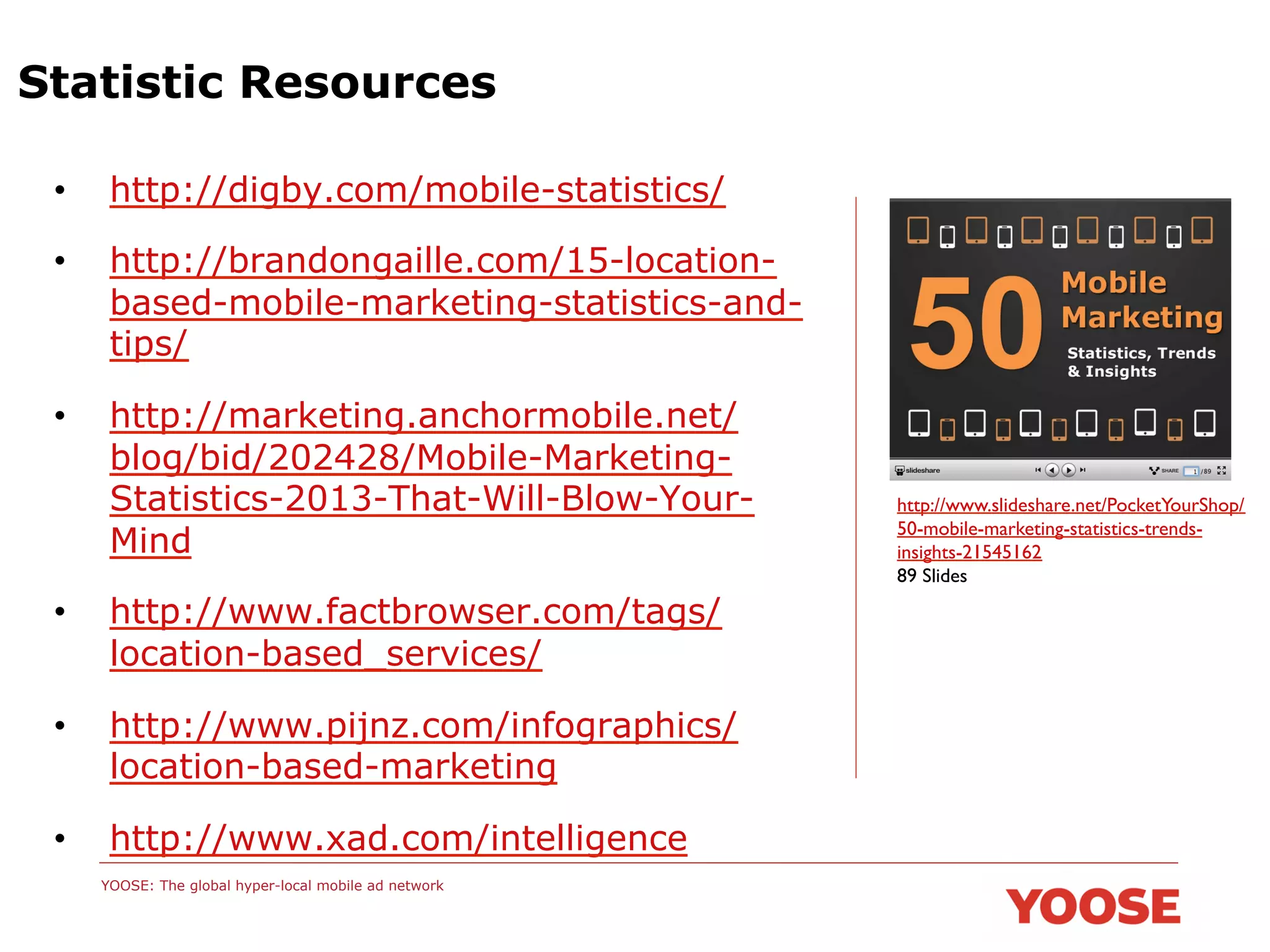Statistic Resources
• 

http://digby.com/mobile-statistics/

• 

http://brandongaille.com/15-locationbased-mobile-marketing-statistics-andtips/

• 

http://marketing.anchormobile.net/
blog/bid/202428/Mobile-MarketingStatistics-2013-That-Will-Blow-YourMind

• 

http://www.factbrowser.com/tags/
location-based_services/

• 

http://www.pijnz.com/infographics/
location-based-marketing

• 

http://www.xad.com/intelligence
YOOSE: The global hyper-local mobile ad network

http://www.slideshare.net/PocketYourShop/
50-mobile-marketing-statistics-trendsinsights-21545162	

89 Slides 	


 