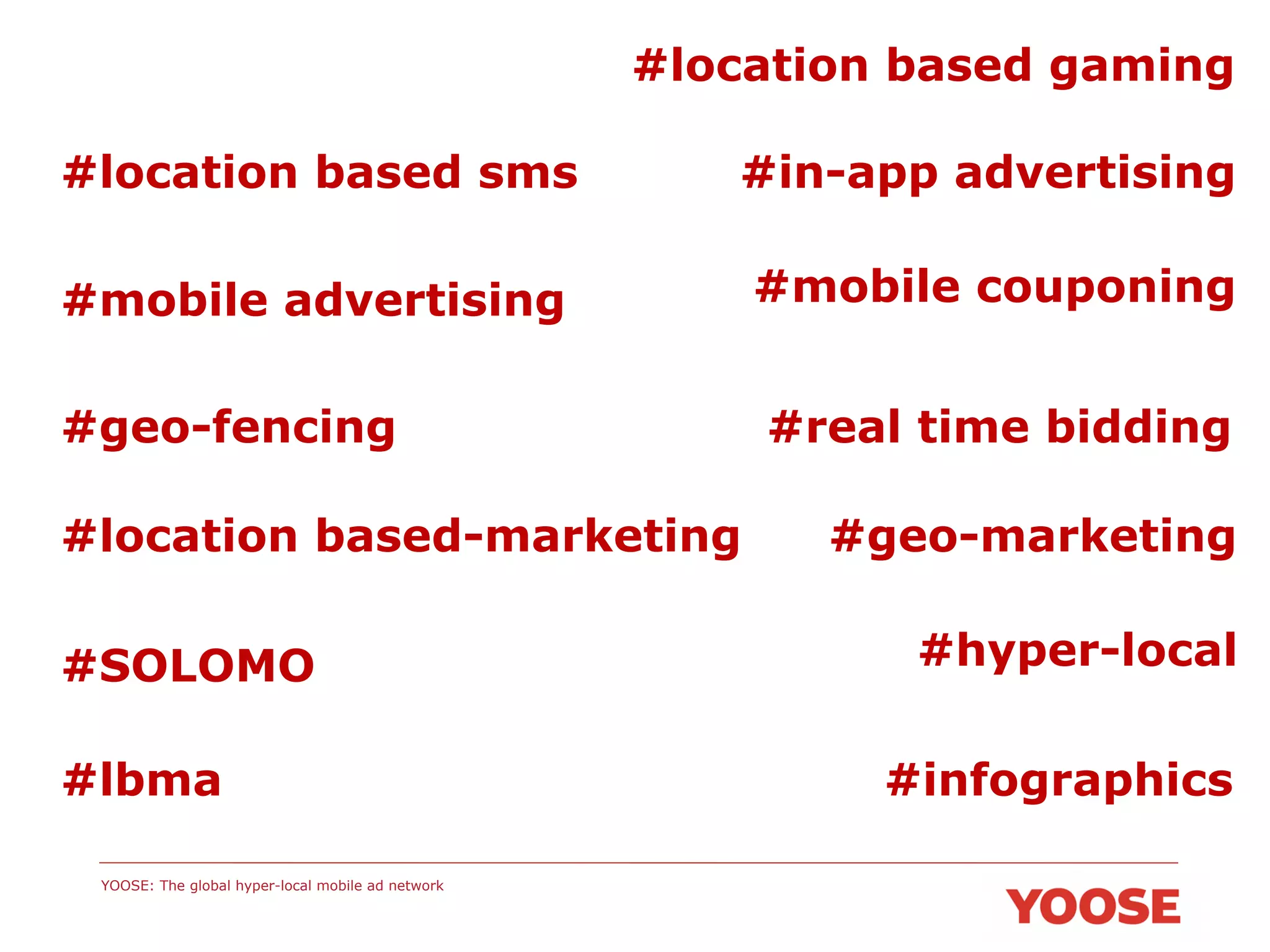 #location based gaming
#location based sms

#in-app advertising

#mobile advertising

#mobile couponing

#geo-fencing
#location based-marketing
#SOLOMO
#lbma
YOOSE: The global hyper-local mobile ad network

#real time bidding
#geo-marketing
#hyper-local
#infographics

 