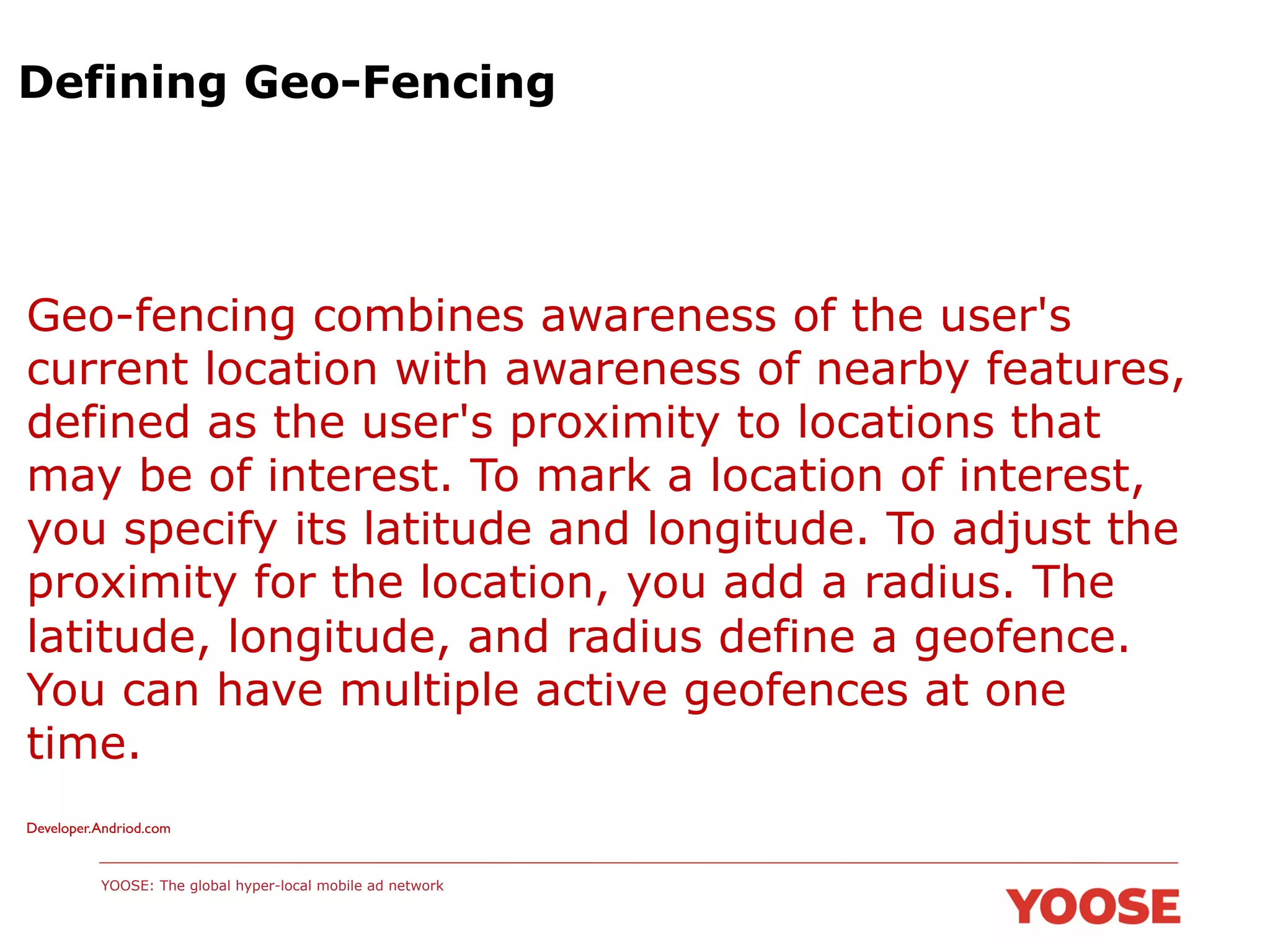 Defining Geo-Fencing

Geo-fencing combines awareness of the user's
current location with awareness of nearby features,
defined as the user's proximity to locations that
may be of interest. To mark a location of interest,
you specify its latitude and longitude. To adjust the
proximity for the location, you add a radius. The
latitude, longitude, and radius define a geofence.
You can have multiple active geofences at one
time.
Developer.Andriod.com	


YOOSE: The global hyper-local mobile ad network

 