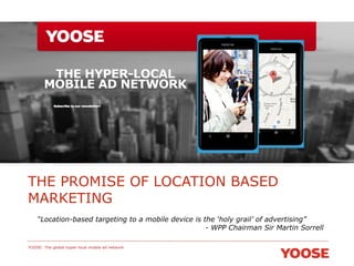 THE PROMISE OF LOCATION BASED
MARKETING
“Location-based targeting to a mobile device is the ‘holy grail’ of advertising”
- WPP Chairman Sir Martin Sorrell
YOOSE: The global hyper-local mobile ad network

 