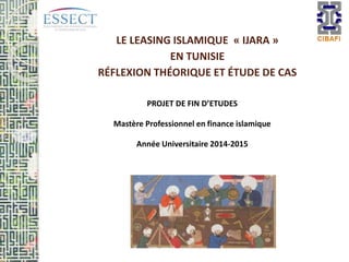 LE LEASING ISLAMIQUE « IJARA »
EN TUNISIE
RÉFLEXION THÉORIQUE ET ÉTUDE DE CAS
PROJET DE FIN D’ETUDES
Mastère Professionnel en finance islamique
Année Universitaire 2014-2015
 